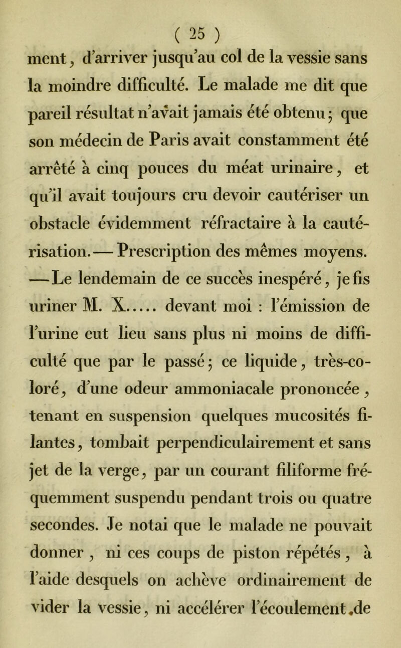 ment, d’arriver jusqu’au col de la vessie sans la moindre difficulté. Le malade me dit que pareil résultat n’avait jamais été obtenu ; que son médecin de Paris avait constamment été arrêté à cinq pouces du méat urinaire, et qu’il avait toujours cru devoir cautériser un obstacle évidemment réfractaire à la cauté- risation.— Prescription des mêmes moyens. — Le lendemain de ce succès inespéré, je fis uriner M. X devant moi : l’émission de l’urine eut lieu sans plus ni moins de diffi- culté que par le passé5 ce liquide, très-co- loré, d’une odeur ammoniacale prononcée , tenant en suspension quelques mucosités fi- lantes , tombait perpendiculairement et sans jet de la verge, par un courant filiforme fré- quemment suspendu pendant trois ou cjuatre secondes. Je notai que le malade ne pouvait donner , ni ces coups de piston répétés , à l’aide desquels on achève ordinairement de vider la vessie, ni accélérer l’écoulement «de