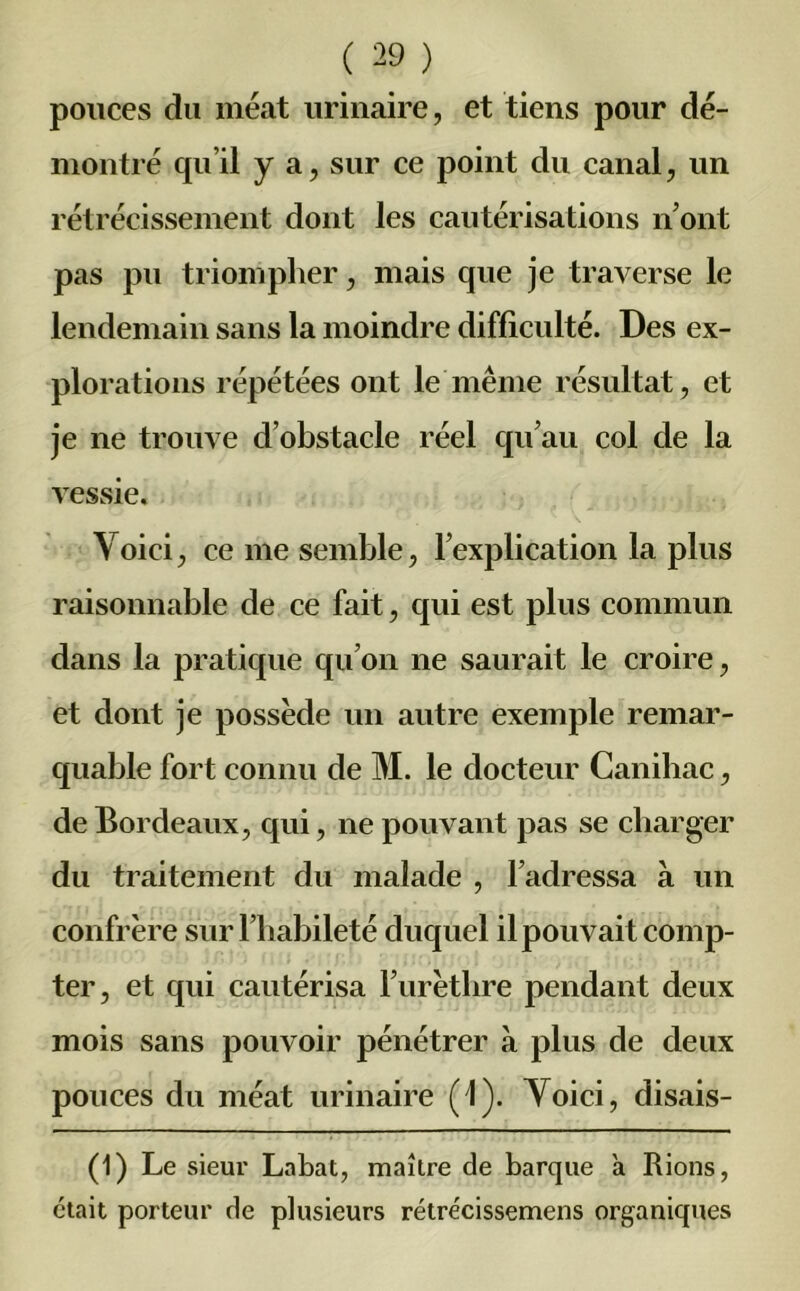 pouces du méat urinaire, et tiens pour dé- montré qu’il y a, sur ce point du canal, un rétrécissement dont les cautérisations n’ont pas pu triompher, mais que je traverse le lendemain sans la moindre difficulté. Des ex- plorations répétées ont le même résultat, et je ne trouve d’obstacle réel qu’au col de la vessie. Voici, ce me semble, l’explication la plus raisonnable de ce fait, qui est plus commun dans la pratique qu’on ne saurait le croire, et dont je possède un autre exemple remar- quable fort connu de M. le docteur Canihac, de Bordeaux, qui, ne pouvant pas se charger du traitement du malade , l’adressa à un confrère sur l’habileté duquel il pouvait comp- ter, et qui cautérisa l’urèthre pendant deux mois sans pouvoir pénétrer à plus de deux pouces du méat urinaire (1). Voici, disais- (1) Le sieur Labat, maître de barque a Rions, était porteur de plusieurs rétrécissemens organiques