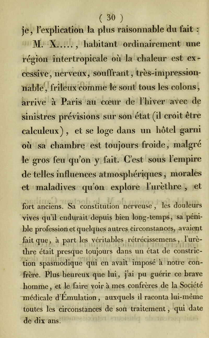 je, l’explication la plus raisonnable du fait : M. X , habitant ordinairement une région intertropicale où la chaleur est ex- cessive, nerveux, souffrant, très-impression- nable, frileux comme le sont tous les colons, arrive à Paris au cœur de l’hiver avec de sinistres prévisions sur son état (il croit être calculeux) , et se loge dans un hôtel garni où sa chambre est toujours froide, malgré le gros feu qu’on y fait. C’est sous l’empire de telles influences atmosphériques, morales et maladives qu’on explore F urèthre , et fort anciens. Sa constitution nerveuse , les douleurs vives qu’il endurait depuis bien long-temps, sa péni- ble profession et quelques autres circonstances, avaient fait que, à parties véritables rétrécissemens, 1 urè- thre était presque toujours dans un état de constric- tion spasmodique qui en avait imposé a notre con- frère. Plus heureux que lui, j’ai pu guérir ce brave homme, et le faire voir 'a mes confrères de la Société médicale d’Emulation, auxquels il raconta lui-mème toutes les circonstances de son traitement, qui date de dix ans.