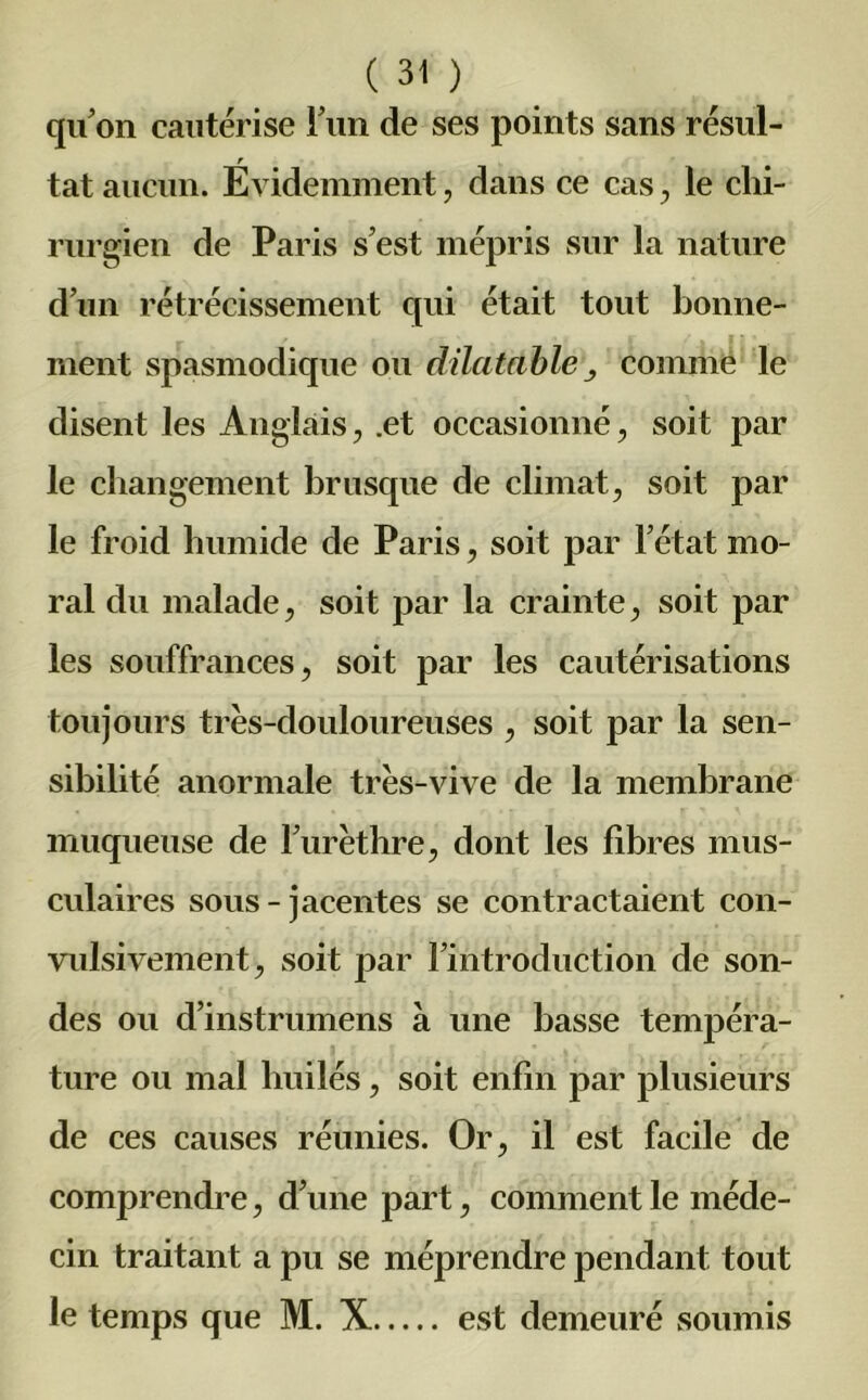 qu’on cautérise l’un de ses points sans résul- r tat aucun. Evidemment, dans ce cas , le chi- rurgien de Paris s’est mépris sur la nature d’un rétrécissement qui était tout bonne- ment spasmodique ou dilatable comme le disent les Anglais, .et occasionné, soit par le changement brusque de climat, soit par le froid humide de Paris, soit par l’état mo- ral du malade, soit par la crainte, soit par les souffrances, soit par les cautérisations toujours très-douloureuses , soit par la sen- sibilité anormale très-vive de la membrane muqueuse de l’urèthre, dont les fibres mus- culaires sous-jacentes se contractaient con- vulsivement, soit par l’introduction de son- des ou d’instrumens à une basse tempéra- ture ou mal huilés, soit enfin par plusieurs de ces causes réunies. Or, il est facile de comprendre, d’une part, comment le méde- cin traitant a pu se méprendre pendant tout le temps que M. X est demeuré soumis