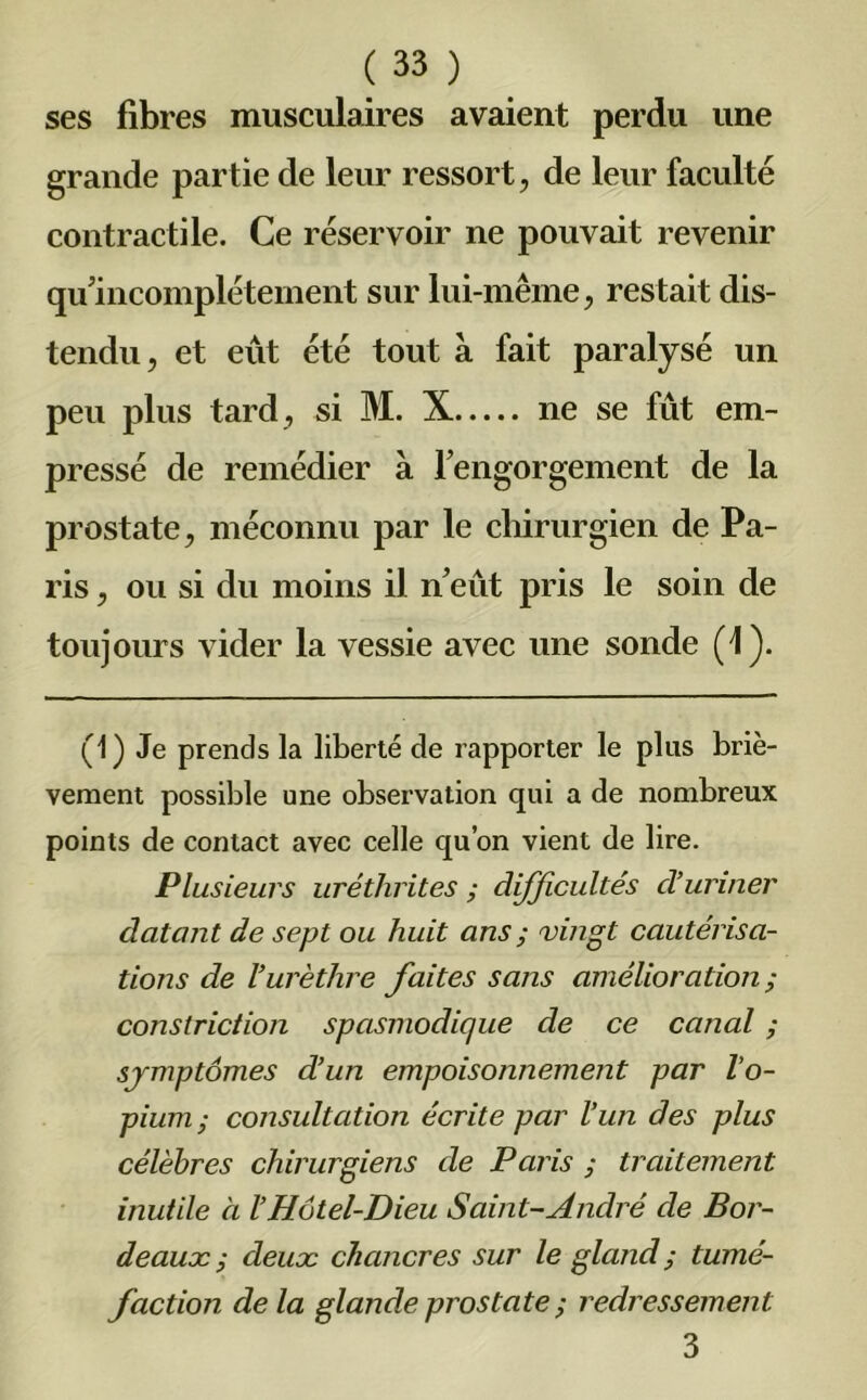 une ses fibres musculaires avaient perdu grande partie de leur ressort, de leur faculté contractile. Ce réservoir ne pouvait revenir qu incomplètement sur lui-même, restait dis- tendu, et eût été tout à fait paralysé un peu plus tard, si M. X ne se fût em- pressé de remédier à rengorgement de la prostate, méconnu par le chirurgien de Pa- ris , ou si du moins il n’eût pris le soin de toujours vider la vessie avec une sonde (4). (1) Je prends la liberté de rapporter le plus briè- vement possible une observation qui a de nombreux points de contact avec celle qu’on vient de lire. Plusieurs uréthrites ; difficultés d’uriner datant de sept ou huit ans ; vingt cautérisa- tions de l’urèthre faites sans amélioration ; conslriction spasmodique de ce canal ; symptômes d’un empoisonnement par l’o- pium; consultation écrite par l’un des plus célèbres chirurgiens de Paris ; traitement inutile à l’Hôtel-Dieu Saint-André de Bor- deaux ; deux chancres sur le gland ; tumé- faction de la glande prostate ; redressement 3