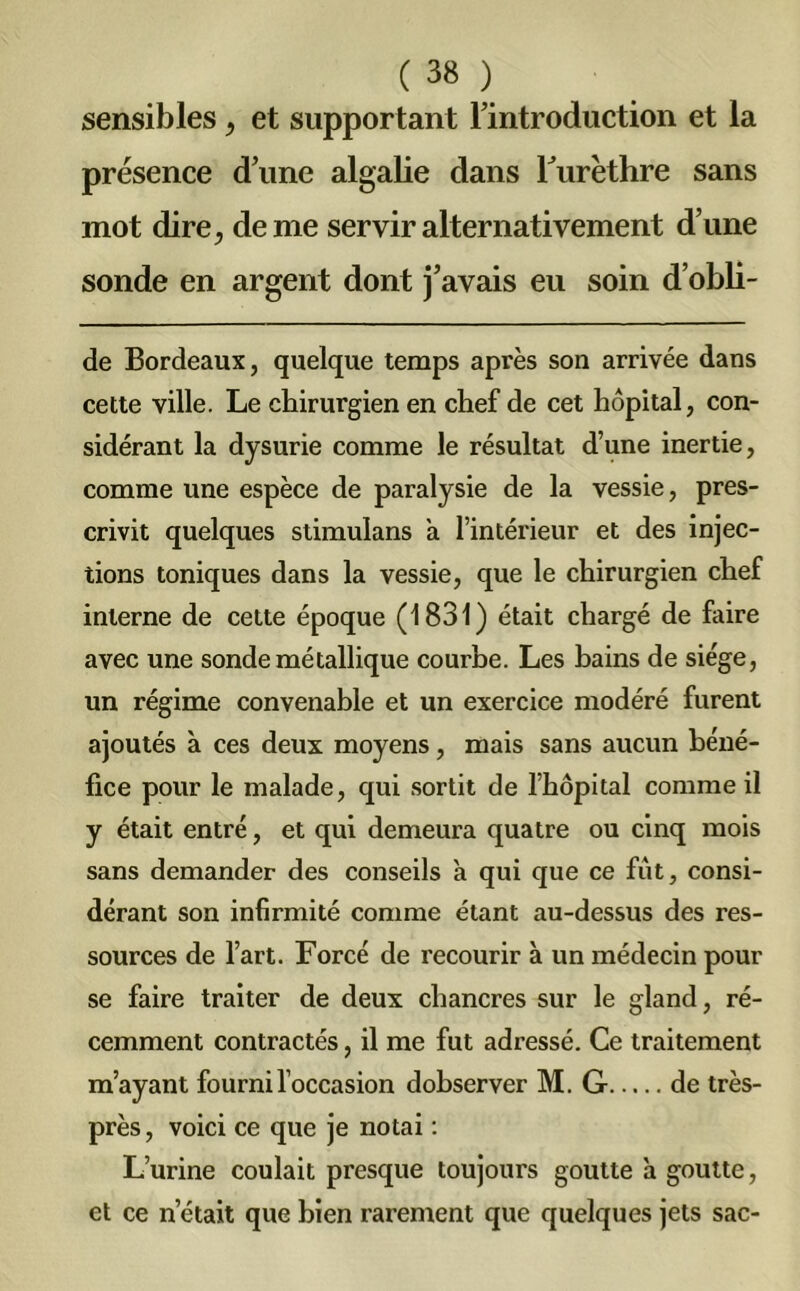 sensibles, et supportant l’introduction et la présence d’une algalie dans Furéthre sans mot dire, de me servir alternativement d’une sonde en argent dont j’avais eu soin d’obli- de Bordeaux, quelque temps après son arrivée dans cette ville. Le chirurgien en chef de cet hôpital, con- sidérant la dysurie comme le résultat d’une inertie, comme une espèce de paralysie de la vessie, pres- crivit quelques stimulans à l’intérieur et des injec- tions toniques dans la vessie, que le chirurgien chef interne de cette époque (1831) était chargé de faire avec une sonde métallique courbe. Les bains de siège, un régime convenable et un exercice modéré furent ajoutés à ces deux moyens, mais sans aucun béné- fice pour le malade, qui sortit de l’hôpital comme il y était entré, et qui demeura quatre ou cinq mois sans demander des conseils à qui que ce fût, consi- dérant son infirmité comme étant au-dessus des res- sources de l’art. Forcé de recourir à un médecin pour se faire traiter de deux chancres sur le gland, ré- cemment contractés, il me fut adressé. Ce traitement m’ayant fourni l’occasion dobserver M. G de très- près, voici ce que je notai : L’urine coulait presque toujours goutte a goutte, et ce netait que bien rarement que quelques jets sac-