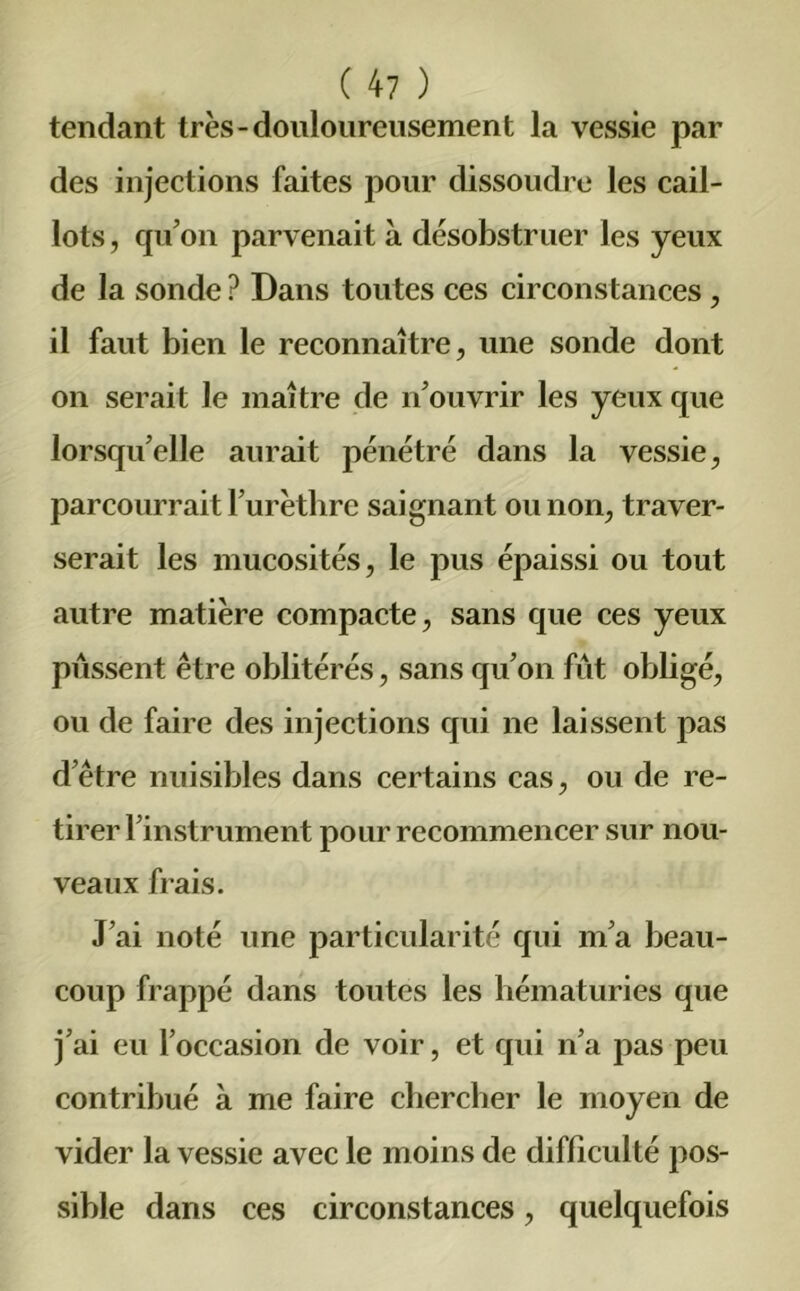 tendant très-douloureusement la vessie par des injections faites pour dissoudre les cail- lots , qu’on parvenait à désobstruer les yeux de la sonde ? Dans toutes ces circonstances , il faut bien le reconnaître, une sonde dont on serait le maître de n’ouvrir les yeux que lorsqu’elle aurait pénétré dans la vessie, parcourrait l’urèthre saignant ou non, traver- serait les mucosités, le pus épaissi ou tout autre matière compacte, sans que ces yeux pussent être oblitérés, sans qu’on fût obligé, ou de faire des injections qui ne laissent pas d’être nuisibles dans certains cas, ou de re- tirer l’instrument pour recommencer sur nou- veaux frais. J’ai noté une particularité qui m’a beau- coup frappé dans toutes les hématuries que j’ai eu l’occasion de voir, et qui n’a pas peu contribué à me faire chercher le moyen de vider la vessie avec le moins de difficulté pos- sible dans ces circonstances, quelquefois