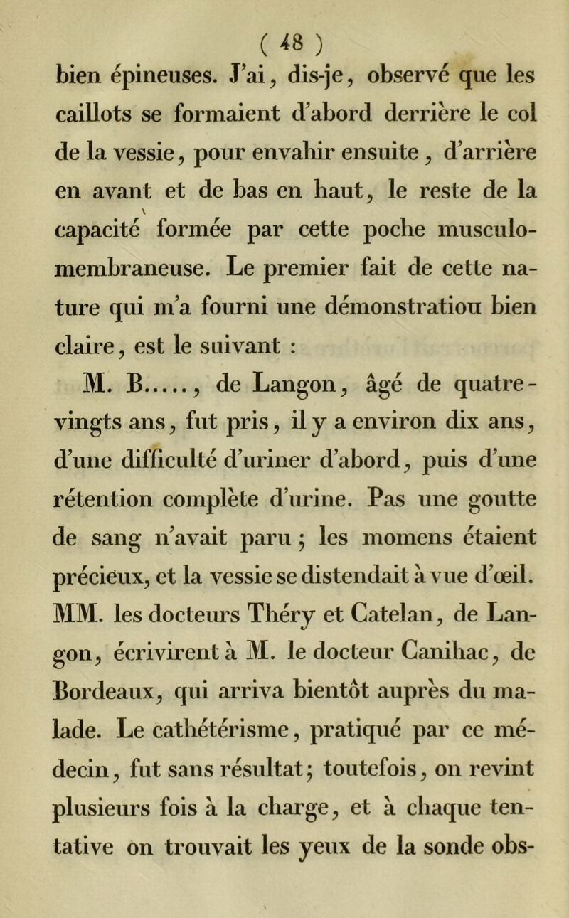 ( ^ ) bien épineuses. J’ai, dis-je, observé que les caillots se formaient d’abord derrière le col de la vessie, pour envahir ensuite, d’arrière en avant et de bas en haut, le reste de la v capacité formée par cette poche musculo- membraneuse. Le premier fait de cette na- ture qui m’a fourni une démonstration bien claire, est le suivant : M. B , de Langon, âgé de quatre- vingts ans, fut pris, il y a environ dix ans, d’une difficulté d’uriner d’abord, puis d’une rétention complète d’urine. Pas une goutte de sang n’avait paru ; les momens étaient précieux, et la vessie se distendait à vue d’œil. MM. les docteurs Théry et Catelan, de Lan- gon, écrivirent à M. le docteur Ganihac, de Bordeaux, qui arriva bientôt auprès du ma- lade. Le cathétérisme, pratiqué par ce mé- decin , fut sans résultat ; toutefois, on revint plusieurs fois à la charge, et à chaque ten- tative on trouvait les yeux de la sonde obs-