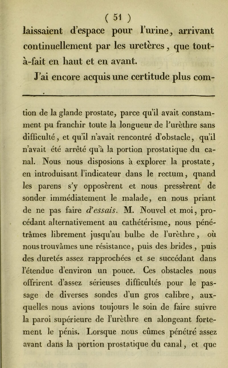laissaient d’espace pour l’urine, arrivant continuellement par les uretères, que tout- à-fait en haut et en avant. J’ai encore acquis une certitude plus com- tion de la glande prostate, parce qu’il avait constam- ment pu franchir toute la longueur de l’urèthre sans difficulté, et qu’il n’avait rencontré d’obstacle, qu’il n’avait été arrêté qu’à la portion prostatique du ca- nal. Nous nous disposions à explorer la prostate, en introduisant l’indicateur dans le rectum, quand les parens s’y opposèrent et nous pressèrent de sonder immédiatement le malade, en nous priant de ne pas faire d’essais. M. Nouvel et moi, pro- cédant alternativement au cathétérisme, nous péné- trâmes librement jusqu’au bulbe de l’urèthre , où nous trouvâmes une résistance, puis des brides, puis des duretés assez rapprochées et se succédant dans l’étendue d’environ un pouce. Ces obstacles nous offrirent d’assez sérieuses difficultés pour le pas- sage de diverses sondes d’un gros calibre, aux- quelles nous avions toujours le soin de faire suivre la paroi supérieure de l’urèthre en alongeant forte- ment le pénis. Lorsque nous eûmes pénétré assez avant dans la portion prostatique du canal, et que