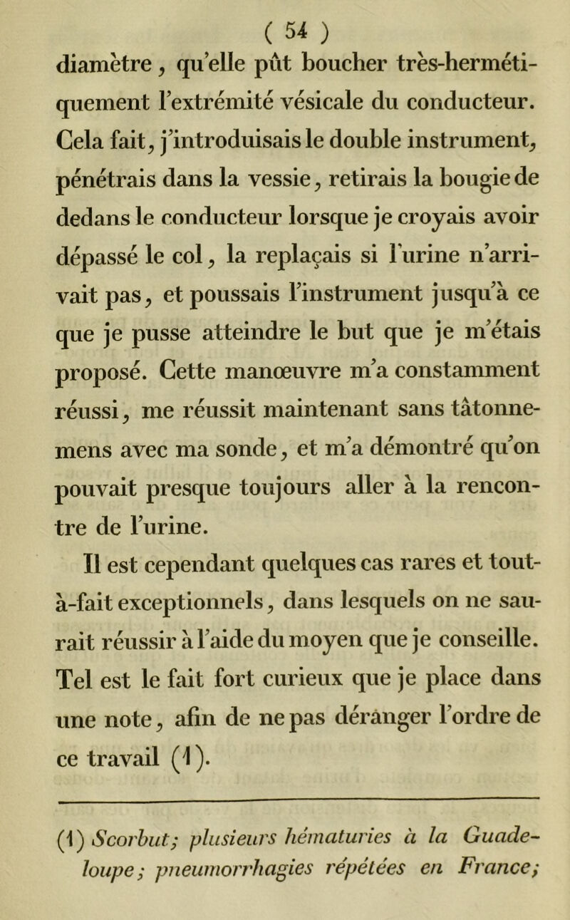 diamètre, qu elle pût boucher très-herméti- quement l’extrémité vésicale du conducteur. Cela fait, j’introduisais le double instrument, pénétrais dans la vessie, retirais la bougie de dedans le conducteur lorsque je croyais avoir dépassé le col, la replaçais si l'urine n’arri- vait pas, et poussais l’instrument jusqu’à ce que je pusse atteindre le but que je m’étais proposé. Cette manœuvre m’a constamment réussi, me réussit maintenant sans tâtonne- mens avec ma sonde, et m’a démontré qu’on pouvait presque toujours aller à la rencon- tre de l’urine. Il est cependant quelques cas rares et tout- à-fait exceptionnels, dans lesquels on ne sau- rait réussir à l’aide du moyen que je conseille. Tel est le fait fort curieux que je place dans une note, afin de ne pas déranger l’ordre de ce travail (1). (1) Scorbut; plusieurs hématuries à la Guade- loupe; pneumorrhagies répétées eu France;