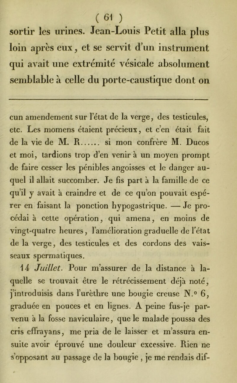 sortir les urines. Jean-Louis Petit alla plus loin après eux , et se servit d’un instrument qui avait une extrémité vésicale absolument semblable à celle du porte-caustique dont on cun amendement sur letat de la verge, des testicules, etc. Les momens étaient précieux, et c’en était fait de la vie de M. R si mon confrère M. Ducos et moi, tardions trop d’en venir à un moyen prompt de faire cesser les pénibles angoisses et le danger au- quel il allait succomber. Je fis part a la famille de ce qu il y avait à craindre et de ce qu’on pouvait espé- rer en faisant la ponction hypogastrique. — Je pro- cédai a celte opération, qui amena, en moins de vingt-quatre heures, l’amélioration graduelle de l’état de la verge, des testicules et des cordons des vais- seaux spermatiques. 14 Juillet. Pour m’assurer de la distance à la- quelle se trouvait être le rétrécissement déjà noté, j introduisis dans l’urèthre une bougie creuse N.° 6, graduée en pouces et en lignes. A peine fus-je par- venu à la fosse naviculaire, que le malade poussa des cris effrayans, me pria de le laisser et m’assura en- suite avoir éprouvé une douleur excessive. Rien ne s’opposant au passage de la bougie , je me rendais dif-