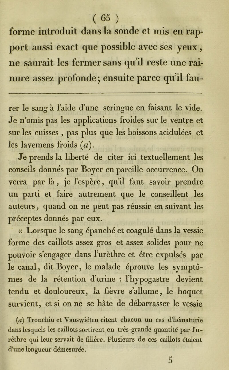forme introduit dans la sonde et mis en rap- port aussi exact que possible avec ses yeux, ne saurait les fermer sans qu’il reste une rai- nure assez profonde j ensuite parce qu’il fau- rer le sang h l’aide d’une seringue en faisant le vide. Je n’omis pas les applications froides sur le ventre et sur les cuisses pas plus que les boissons acidulées et les lavemens froids (ci). Je prends la liberté de citer ici textuellement les conseils donnés par Boyer en pareille occurrence. On verra par là, je l’espère, qu’il faut savoir prendre un parti et faire autrement que le conseillent les auteurs, quand on ne peut pas réussir en suivant les préceptes donnés par eux. « Lorsque le sang épanché et coagulé dans la vessie forme des caillots assez gros et assez solides pour ne pouvoir s’engager dans l’urèthre et être expulsés par le canal, dit Boyer, le malade éprouve les symptô- mes de la rétention d’urine : l’hypogastre devient tendu et douloureux, la fièvre s’allume, le hoquet survient, et si on ne se hâte de débarrasser le vessie (a) Tronchia et Vanswiéten citent chacun un cas d'hématurie dans lesquels les caillots sortirent en très-grande quantité par l’u- rèthre qui leur servait de filière. Plusieurs de ces caillots étaient d’une longueur démesurée.