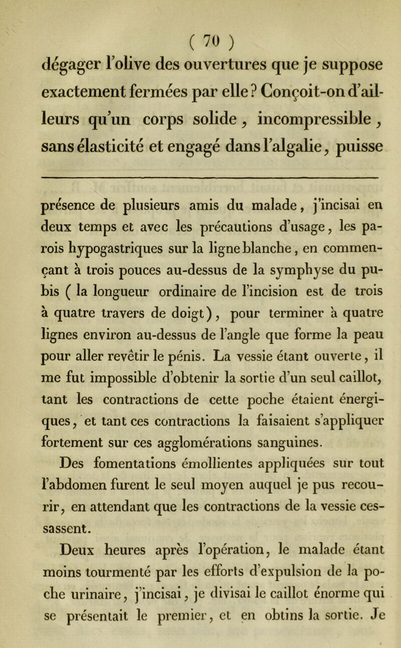 dégager l’olive des ouvertures que je suppose exactement fermées par elle ? Conçoit-on d’ail- leurs qu’un corps solide , incompressible , sans élasticité et engagé dans l’algalie , puisse présence de plusieurs amis du malade, j’incisai en deux temps et avec les précautions d’usage, les pa- rois hypogastriques sur la ligne blanche, en commen- çant à trois pouces au-dessus de la symphyse du pu- bis ( la longueur ordinaire de l’incision est de trois à quatre travers de doigt), pour terminer à quatre lignes environ au-dessus de l’angle que forme la peau pour aller revêtir le pénis. La vessie étant ouverte, il me fut impossible d’obtenir la sortie d’un seul caillot, tant les contractions de cette poche étaient énergi- ques, et tant ces contractions la faisaient s’appliquer fortement sur ces agglomérations sanguines. Des fomentations émollientes appliquées sur tout l’abdomen furent le seul moyen auquel je pus recou- rir, en attendant que les contractions de la vessie ces- sassent. Deux heures après l’opération, le malade étant moins tourmenté par les efforts d’expulsion de la po- che urinaire, j’incisai, je divisai le caillot énorme qui se présentait le premier, et en obtins la sortie. Je
