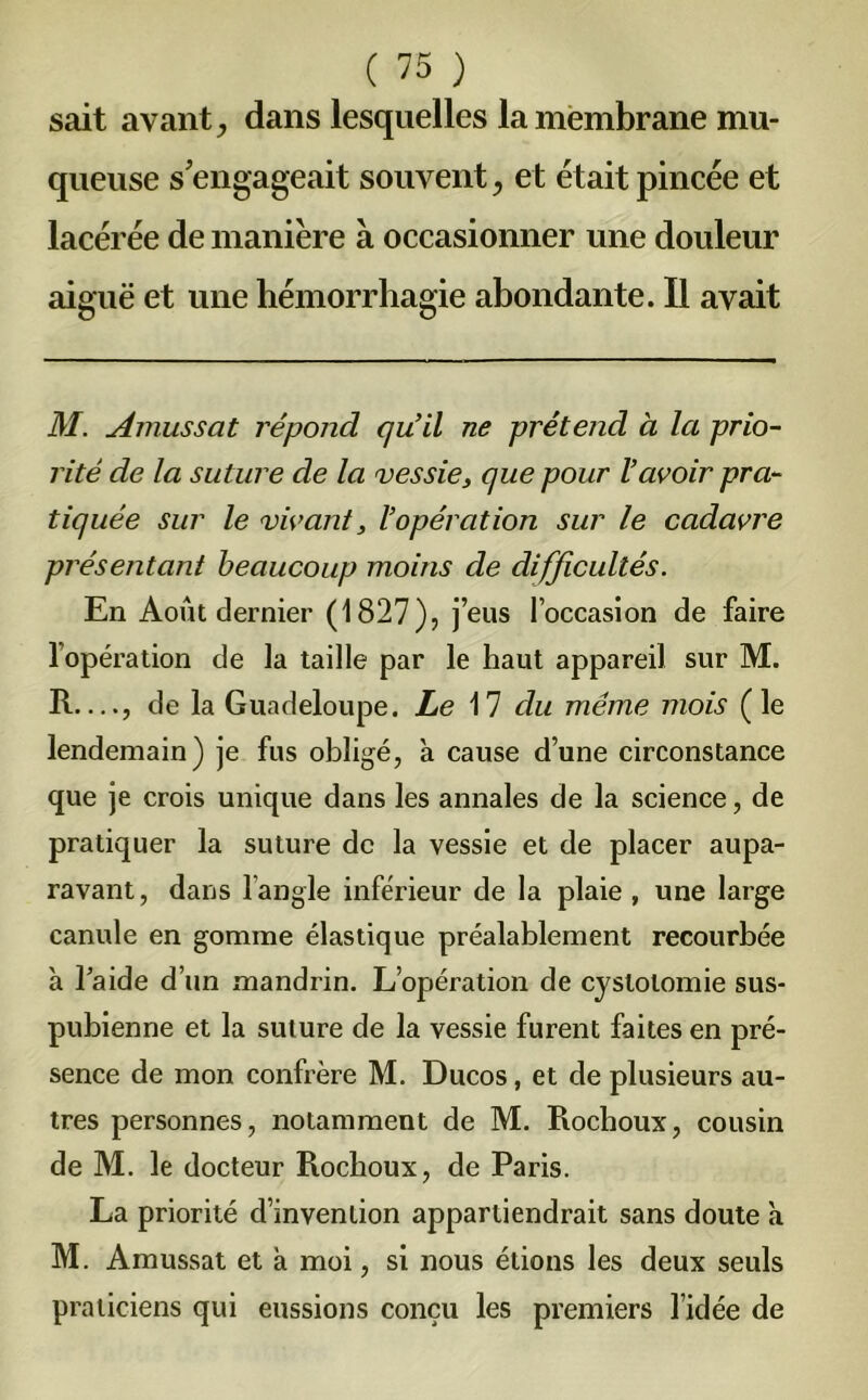 sait avant; dans lesquelles la membrane mu- queuse s'engageait souvent; et était pincée et lacérée de manière à occasionner une douleur aiguë et une hémorrhagie abondante. Il avait M. Amussat répond qu’il ne prétend à la prio- rité de la suture de la vessie, que pour l’avoir pra- tiquée sur le vivant, l’opération sur le cadavre présentant beaucoup moins de difficultés. En Août dernier (1827), j’eus l’occasion de faire l’opération de la taille par le haut appareil sur M. R—, de la Guadeloupe. Le 17 du même mois (le lendemain) je fus obligé, à cause d’une circonstance que je crois unique dans les annales de la science, de pratiquer la suture de la vessie et de placer aupa- ravant, dans l’angle inférieur de la plaie , une large canule en gomme élastique préalablement recourbée à laide d’un mandrin. L’opération de cystotomie sus- pubienne et la suture de la vessie furent faites en pré- sence de mon confrère M. Ducos, et de plusieurs au- tres personnes, notamment de M. Rochoux, cousin de M. le docteur Rocboux, de Paris. La priorité d’invention appartiendrait sans doute à M. Amussat et à moi, si nous étions les deux seuls praticiens qui eussions conçu les premiers l’idée de