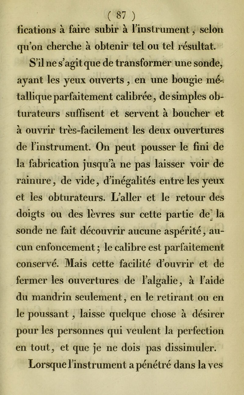 (.87},. iications à faire subir à l’instrument, selon qu’on cherche à obtenir tel ou tel résultat. S’il ne s’agit que de transformer une sonde, ayant les yeux ouverts, en une bougie mé^ talliqueparfaitement calibrée, de simples ob- turateurs suffisent et servent à boucher et à ouvrir très-facilement les deux ouvertures de l’instrument. On peut pousser le fini de la fabrication jusqu’à ne pas laisser voir de rainure, de vide, d’inégalités entre les yeux et les obturateurs. L’aller et le retour des doigts ou des lèvres sur cette partie de ' la sonde ne fait découvrir aucune aspérité, au- cun enfoncement ; le calibre est parfaitement conservé. Mais cette facilité d’ouvrir et de fermer les ouvertures de l’algalie, à l’aide du mandrin seulement, en le retirant ou en le poussant, laisse quelque chose à désirer pour les personnes qui veulent la perfection en tout, et que je ne dois pas dissimuler. Lorsque l’instrument a pénétré dans laves