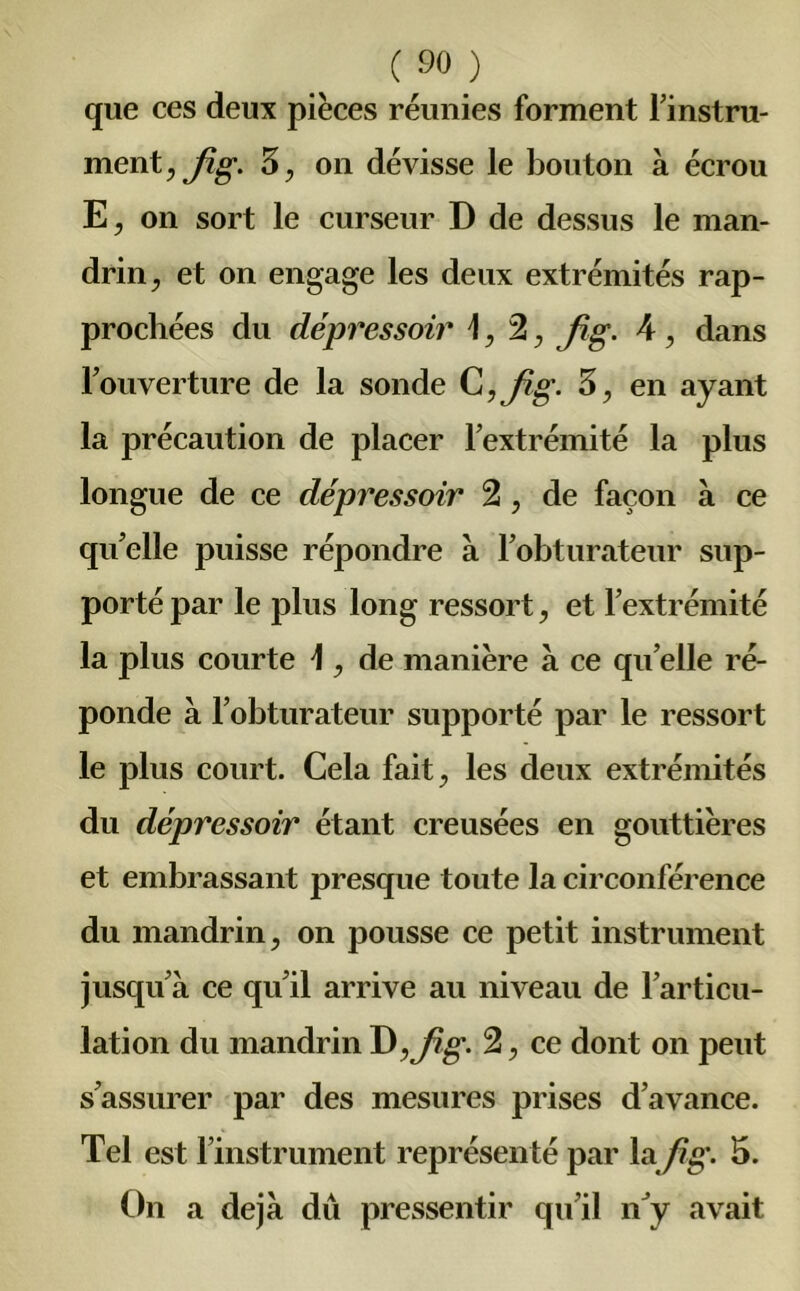 que ces deux pièces réunies forment l’instru- ment, fig. 3, on dévisse le bouton à écrou E, on sort le curseur D de dessus le man- drin, et on engage les deux extrémités rap- prochées du dépressoir 4,2, fig. 4, dans l’ouverture de la sonde C ,fig. 3, en ayant la précaution de placer l’extrémité la plus longue de ce dépressoir 2, de façon à ce qu’elle puisse répondre à l’obturateur sup- porté par le plus long ressort, et l’extrémité la plus courte 4 , de manière à ce qu’elle ré- ponde à l’obturateur supporté par le ressort le plus court. Cela fait, les deux extrémités du dépressoir étant creusées en gouttières et embrassant presque toute la circonférence du mandrin, on pousse ce petit instrument jusqu’à ce qu’il arrive au niveau de l’articu- lation du mandrin J), fig. 2, ce dont on peut s’assurer par des mesures prises d’avance. Tel est l’instrument représenté par lafig. 5. On a déjà dû pressentir qu’il nJy avait