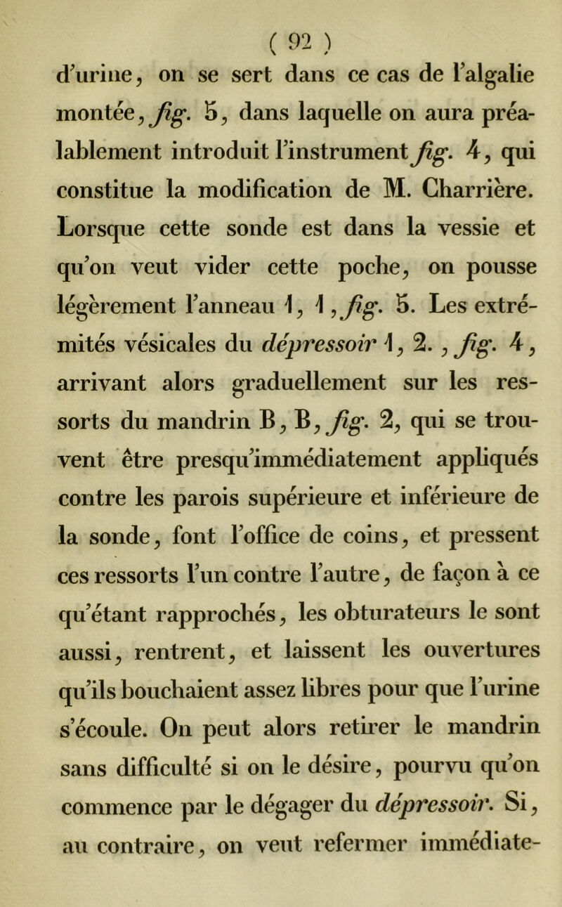 d’urine, on se sert dans ce cas de l’algalie montée, Jig. 5, dans laquelle on aura préa- lablement introduit l’instrument Jig. 4, qui constitue la modification de M. Charrière. Lorsque cette sonde est dans la vessie et qu’on veut vider cette poche, on pousse légèrement l’anneau 1, \ ,Jig- 5- Les extré- mités vésicales du dépressoir \, 2., fg. 4, arrivant alors graduellement sur les res- sorts du mandrin B, B, Jig. 2, qui se trou- vent être presqu’immédiatement appliqués contre les parois supérieure et inférieure de la sonde, font l’office de coins, et pressent ces ressorts l’un contre l’autre, de façon à ce qu’étant rapprochés, les obturateurs le sont aussi, rentrent, et laissent les ouvertures qu’ils bouchaient assez hbres pour que l’urine s’écoule. On peut alors retirer le mandrin sans difficulté si on le désire, pourvu qu’on commence par le dégager du dépressoir. Si, au contraire, on veut refermer immédiate-