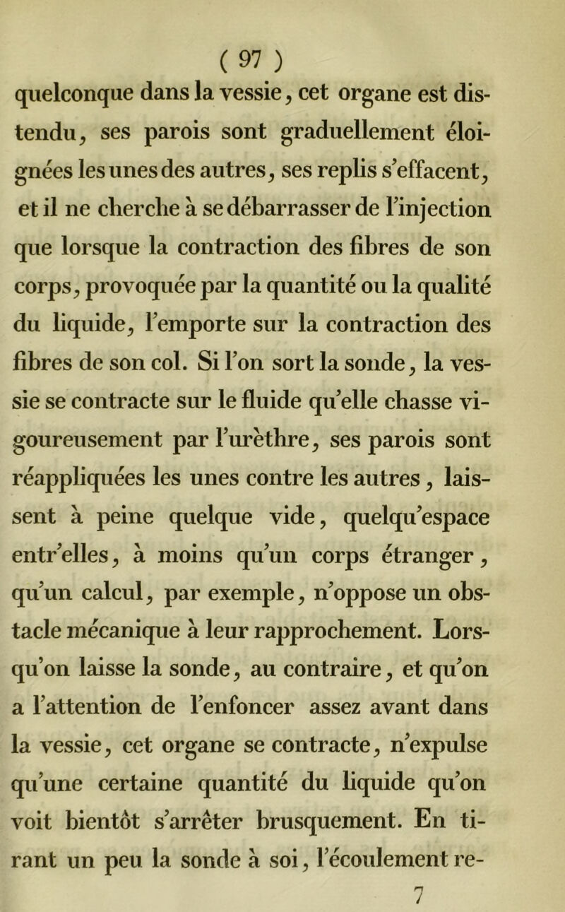 quelconque dans la vessie, cet organe est dis- tendu, ses parois sont graduellement éloi- gnées les unes des autres, ses replis s’effacent, et il ne cherche à se débarrasser de l’injection que lorsque la contraction des fibres de son corps, provoquée par la quantité ou la qualité du liquide, l’emporte sur la contraction des fibres de son col. Si l’on sort la sonde, la ves- sie se contracte sur le fluide quelle chasse vi- goureusement par l’urèthre, ses parois sont réappliquées les unes contre les autres, lais- sent à peine quelque vide, quelqu’espace entr elles, à moins qu’un corps étranger, qu’un calcul, par exemple, n’oppose un obs- tacle mécanique à leur rapprochement. Lors- qu’on laisse la sonde, au contraire, et qu’on a l’attention de l’enfoncer assez avant dans la vessie, cet organe se contracte, n’expulse qu’une certaine quantité du liquide qu’on voit bientôt s’arrêter brusquement. En ti- rant un peu la sonde à soi, l’écoulement re- 7
