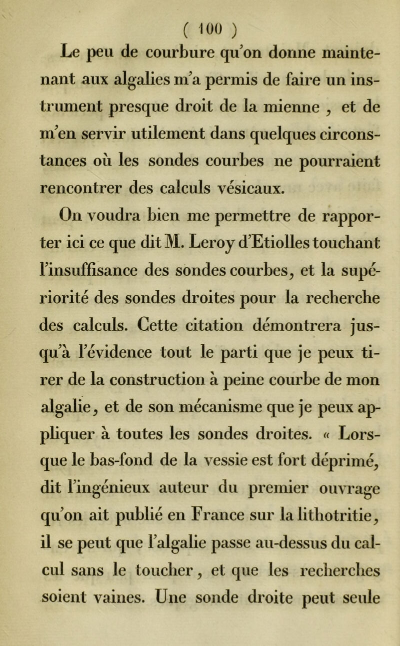 Le peu de courbure qu'on donne mainte- nant aux algalies m'a permis de faire un ins- trument presque droit de la mienne , et de m'en servir utilement dans quelques circons- tances où les sondes courbes ne pourraient rencontrer des calculs vésicaux. On voudra bien me permettre de rappor- ter ici ce que dit M. Leroy d’Etiolles touchant l'insuffisance des sondes courbes, et la supé- riorité des sondes droites pour la recherche des calculs. Cette citation démontrera jus- qu'à l'évidence tout le parti que je peux ti- rer de la construction à peine courbe de mon algalie, et de son mécanisme que je peux ap- pliquer à toutes les sondes droites. « Lors- que le bas-fond de la vessie est fort déprimé, dit l’ingénieux auteur du premier ouvrage qu'on ait publié en France sur la lithotritie, il se peut que Falgalie passe au-dessus du cal- cul sans le toucher, et que les recherches soient vaines. Une sonde droite peut seule