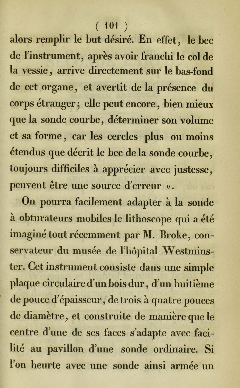 alors remplir le but désiré. En effet, le bec de l’instrument, après avoir franchi le col de la vessie, arrive directement sur le bas-fond de cet organe, et avertit de la présence du corps étranger 5 elle peut encore, bien mieux que la sonde courbe, déterminer son volume et sa forme, car les cercles plus ou moins étendus que décrit le bec de la sonde courbe, toujours difficiles à apprécier avec justesse, peuvent être une source d’erreur ». On pourra facilement adapter à la sonde à obturateurs mobiles le litboscope qui a été imaginé tout récemment par M. Broke, con- servateur du musée de l’hôpital Westmins- ter. Cet instrument consiste dans une simple plaque circulaire d’un bois dur, d’un huitième de pouce d’épaisseur, de trois à quatre pouces de diamètre, et construite de manière que le centre d’une de ses faces s’adapte avec faci- lité au pavillon d’une sonde ordinaire. Si l’on heurte avec une sonde ainsi armée un