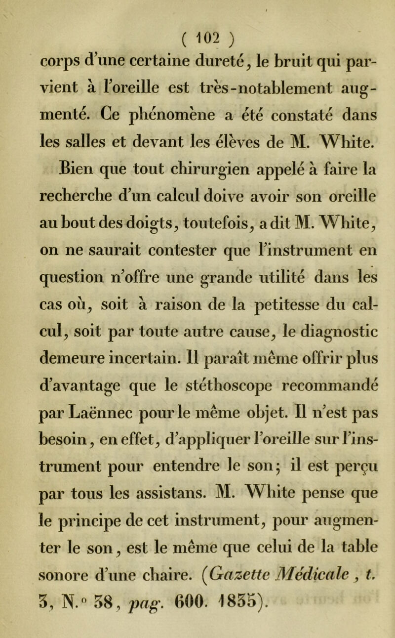corps d’une certaine dureté, le bruit qui par- vient à l’oreille est très-notablement aug- menté. Ce phénomène a été constaté dans les salles et devant les élèves de M. White. Bien que tout chirurgien appelé à faire la recherche d’un calcul doive avoir son oreille au bout des doigts, toutefois, a dit M. White, on ne saurait contester que l’instrument en question n’offre une grande utilité dans les cas où, soit a raison de la petitesse du cal- cul, soit par toute autre cause, le diagnostic demeure incertain. 11 paraît même offrir plus d’avantage que le stéthoscope recommandé par Laënnec pour le même objet. Il n’est pas besoin, en effet, d’appliquer l’oreille sur l’ins- trument pour entendre le son; il est perçu par tous les assistans. M. White pense que le principe de cet instrument, pour augmen- ter le son, est le même que celui de la table sonore d’une chaire. (Gazette Médicale, t. 3, N. 58, pag. 600. 1835).