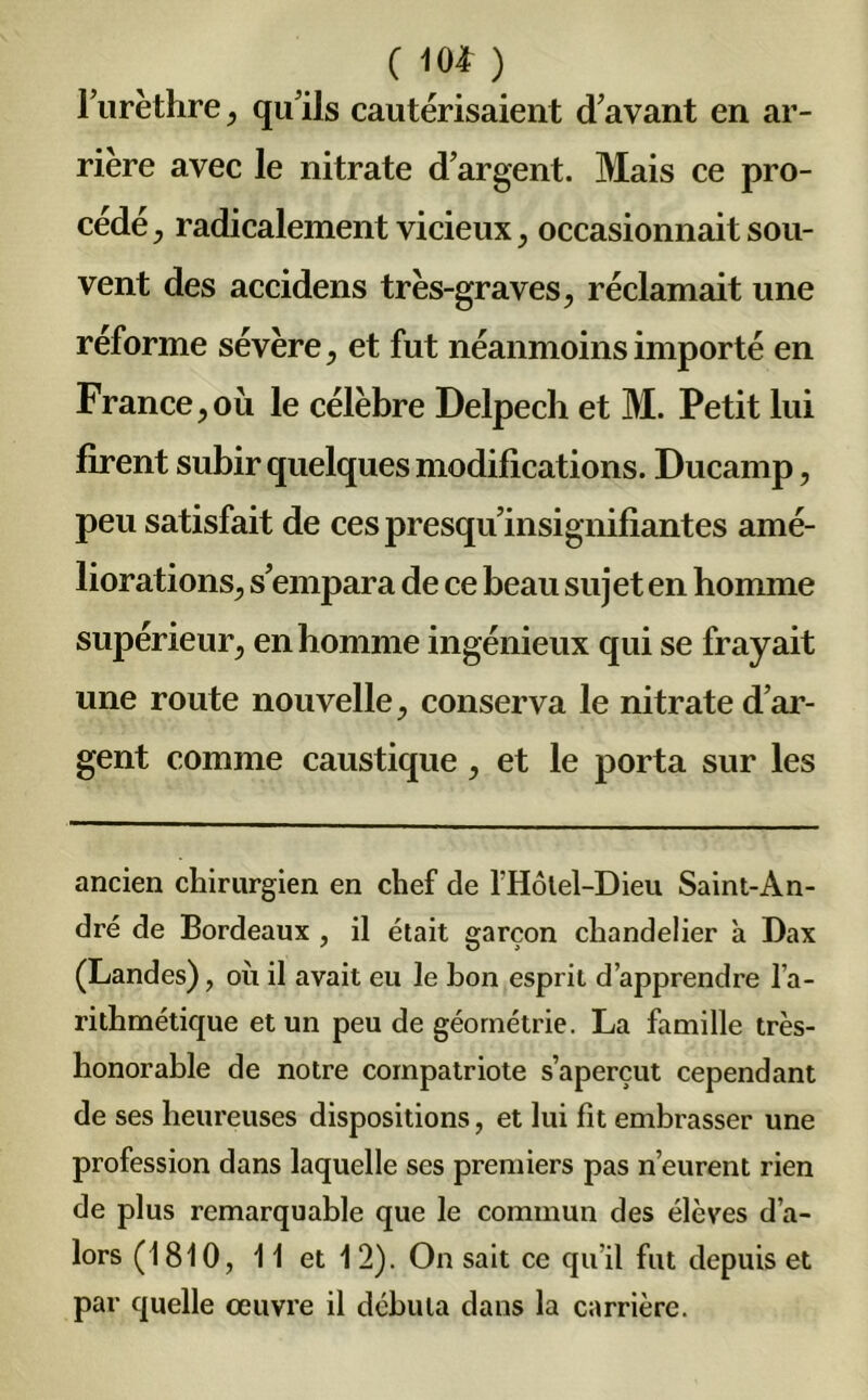 ( 10* ) l’urèthre, qu'ils cautérisaient d'avant en ar- rière avec le nitrate d’argent. Mais ce pro- cédé j radicalement vicieux, occasionnait sou- vent des accidens très-graves, réclamait une réforme sévère, et fut néanmoins importé en France, où le célèbre Delpech et M. Petit lui firent subir quelques modifications. Ducarnp, peu satisfait de ces presqu'insignifiantes amé- liorations, s’empara de ce beau sujet en homme supérieur, en homme ingénieux qui se frayait une route nouvelle, conserva le nitrate d’ar- gent comme caustique, et le porta sur les ancien chirurgien en chef de l’Hôlel-Dieu Saint-An- dré de Bordeaux , il était garçon chandelier à Dax (Landes), où il avait eu le bon esprit d’apprendre l’a- rithmétique et un peu de géométrie. La famille très- honorable de notre compatriote s’aperçut cependant de ses heureuses dispositions, et lui fit embrasser une profession dans laquelle ses premiers pas n’eurent rien de plus remarquable que le commun des élèves d’a- lors (1810, 11 et 12). On sait ce qu’il fut depuis et par quelle œuvre il débuta dans la carrière.