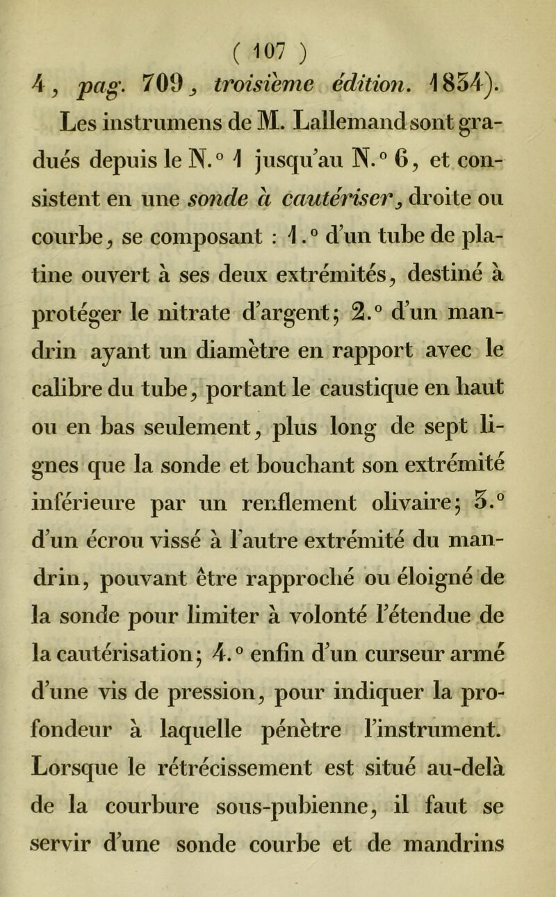 4, pag. 709j troisième édition. 1854). Les instrumens de M. Lallemand sont gra- dués depuis le N.° 1 jusqu'au N.° 6, et con- sistent en une sonde a cautériser, droite ou courbe, se composant : L0 d’un tube de pla- tine ouvert à ses deux extrémités, destiné à protéger le nitrate d’argent; 2.° d’un man- drin ayant un diamètre en rapport avec le cabbre du tube, portant le caustique en haut ou en bas seulement, plus long de sept li- gnes que la sonde et bouchant son extrémité inférieure par un renflement olivaire; 5.° d’un écrou vissé à l’autre extrémité du man- drin, pouvant être rapproché ou éloigné de la sonde pour limiter à volonté l’étendue de la cautérisation; 4.° enfin d’un curseur armé d’une vis de pression, pour indiquer la pro- fondeur à laquelle pénètre l’instrument. Lorsque le rétrécissement est situé au-delà de la courbure sous-pubienne, il faut se servir d’une sonde courbe et de mandrins