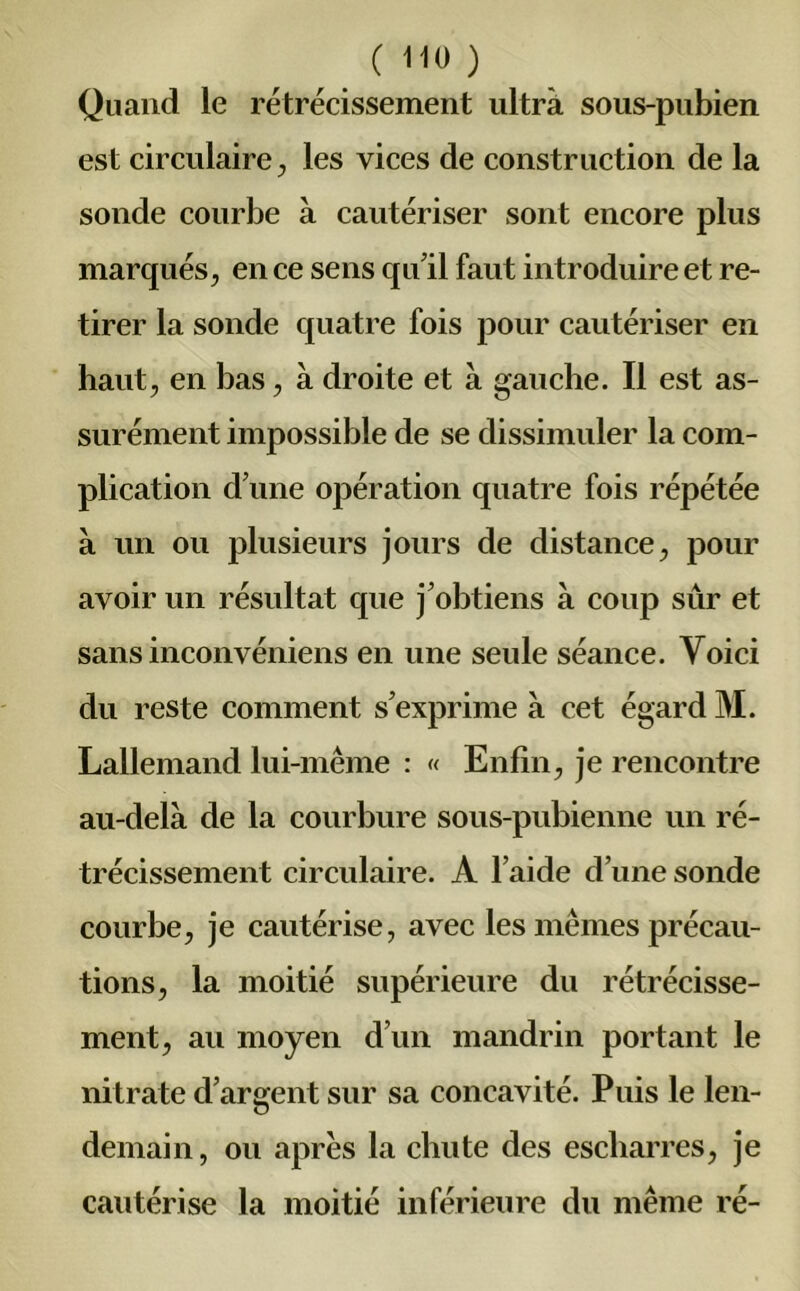 Quand le rétrécissement ultra sous-pubien est circulaire , les vices de construction de la sonde courbe à cautériser sont encore plus marqués, en ce sens qu'il faut introduire et re- tirer la sonde quatre fois pour cautériser en haut, en bas, à droite et à gauche. Il est as- surément impossible de se dissimuler la com- plication d'une opération quatre fois répétée à un ou plusieurs jours de distance, pour avoir un résultat que j'obtiens à coup sûr et sans inconvéniens en une seule séance. Voici du reste comment s'exprime a cet égard M. Lallemand lui-même : « Enfin, je rencontre au-delà de la courbure sous-pubienne un ré- trécissement circulaire. A l’aide d’une sonde courbe, je cautérise, avec les mêmes précau- tions, la moitié supérieure du rétrécisse- ment, au moyen d’un mandrin portant le nitrate d’argent sur sa concavité. Puis le len- demain, ou apres la chute des escliarres, je cautérise la moitié inférieure du même ré-