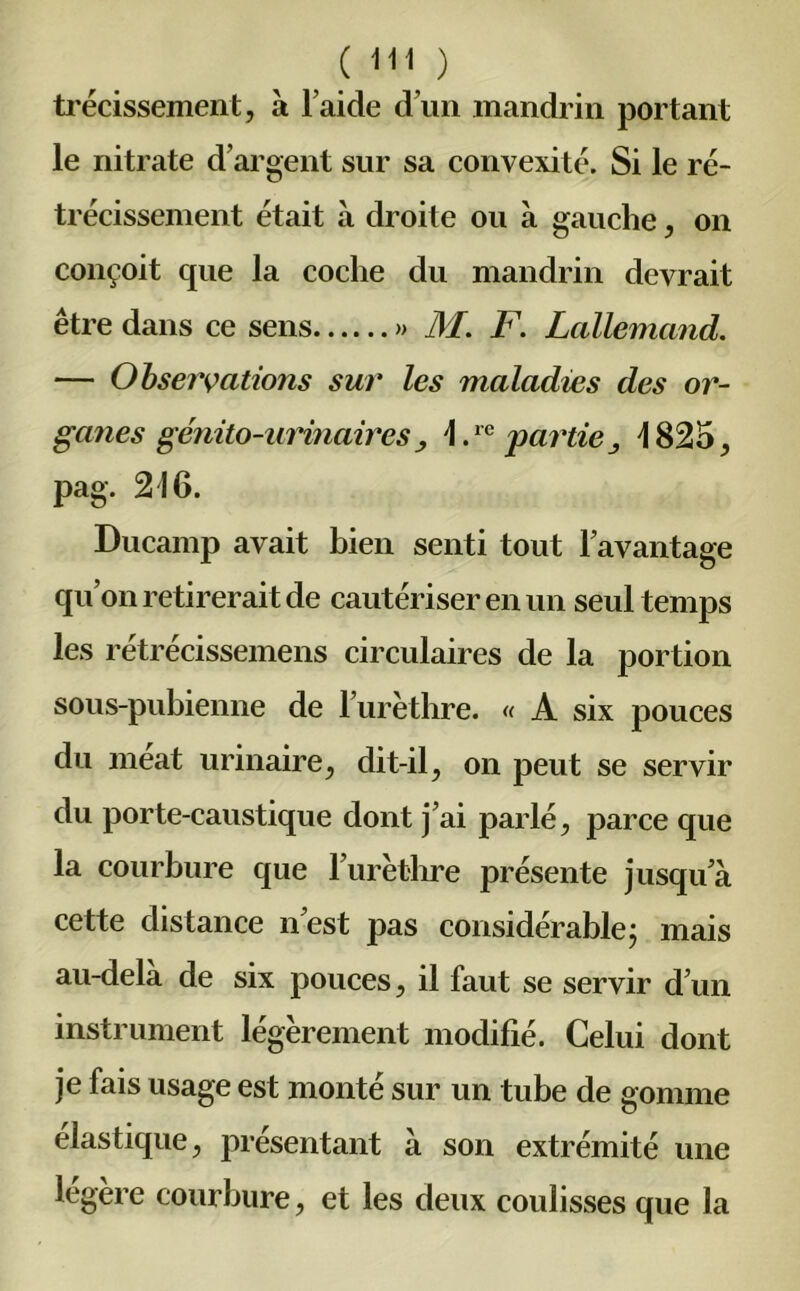 trécissement, à l aide d’un mandrin portant le nitrate d’argent sur sa convexité. Si le ré- trécissement était à droite ou à gauche, on conçoit que la coche du mandrin devrait être dans ce sens » il/. F. Lallemand. — Observations sur les maladies des or- ganes génito-urinaires y \.re partiej 482o, pag. 216. Ducamp avait bien senti tout l’avantage qu’on retirerait de cautériser en un seul temps les rétrécissemens circulaires de la portion sous-pubienne de l’urèthre. « A six pouces du méat urinaire, dit-il, on peut se servir du porte-caustique dont j’ai parlé, parce que la courbure que l’urèthre présente jusqu’à cette distance n’est pas considérable; mais au-delà de six pouces, il faut se servir d’un instrument légèrement modifié. Celui dont je fais usage est monté sur un tube de gomme élastique, présentant à son extrémité une légère courbure, et les deux coulisses que la