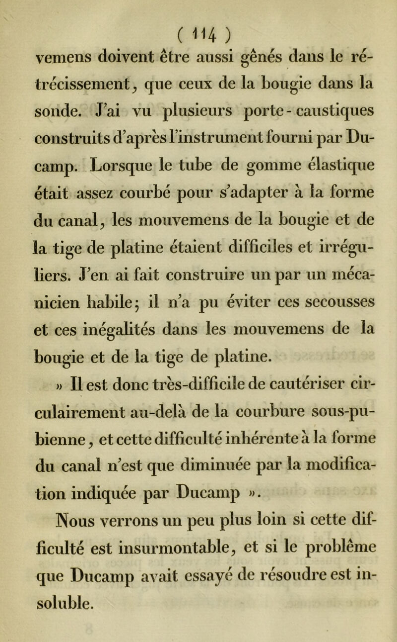 vemens doivent être aussi gênés dans le ré- trécissement , que ceux de la bougie dans la sonde. Jai vu plusieurs porte - caustiques construits d’après l’instrument fourni par Du- camp. Lorsque le tube de gomme élastique était assez courbé pour s’adapter à la forme du canal, les mouvemens de la bougie et de la tige de platine étaient difficiles et irrégu- liers. J’en ai fait construire un par un méca- nicien habile; il n’a pu éviter ces secousses et ces inégalités dans les mouvemens de la bougie et de la tige de platine. » Il est donc très-difficile de cautériser cir- culairement au-delà de la courbure sous-pu- bienne , et cette difficulté inhérente à la forme du canal n’est que diminuée par la modifica- tion indiquée par Ducamp ». Nous verrons un peu plus loin si cette dif- ficulté est insurmontable, et si le problème que Ducamp avait essayé de résoudre est in- soluble.