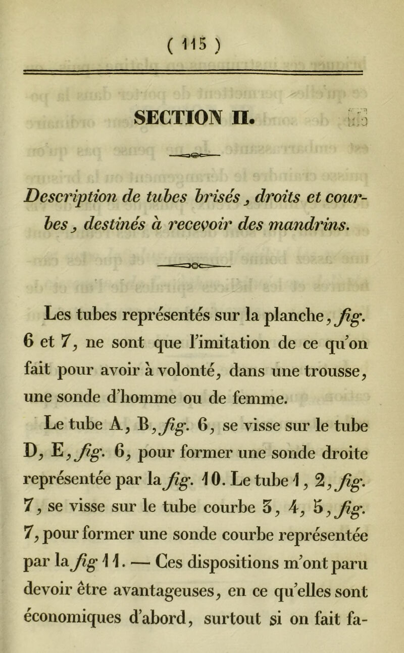 SECTION II. j Description de tubes brisés droits et cour- bes j destinés à recevoir des mandrins. Les tubes représentés sur la planche, Jig. 6 et 7, ne sont que l imitation de ce qu’on fait pour avoir à volonté, dans une trousse, une sonde d’homme ou de femme. Le tube A, B, fi g. 6, se visse sur le tube D, E, Jig. 6, pour former une sonde droite représentée par la Jig. \ 0. Le tube \, Jig. 7, se visse sur le tube courbe 5, 4, 5, Jig. 7, pour former une sonde courbe représentée par la Jig \\. — Ces dispositions m’ont paru devoir être avantageuses, en ce quelles sont économiques d’abord, surtout si on fait fa-