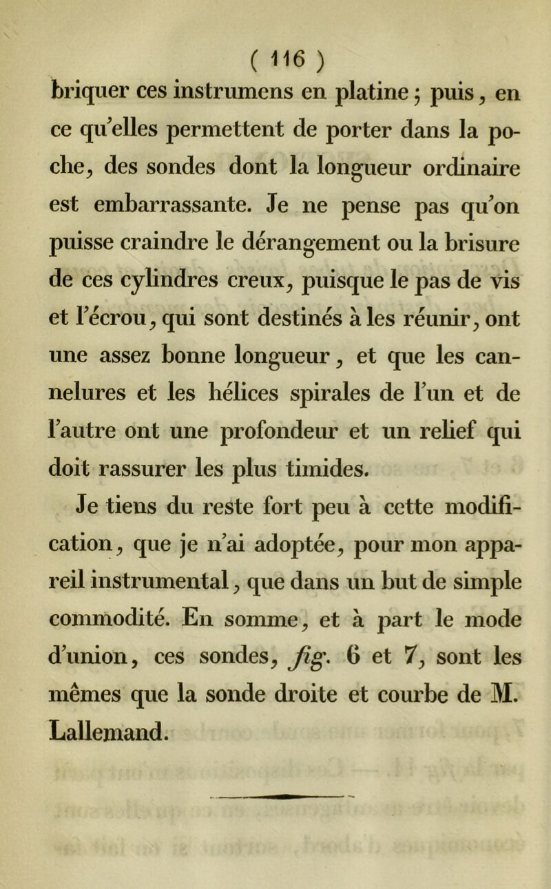 briquer ces instrumens en platine ; puis, en ce qu'elles permettent de porter dans la po- che, des sondes dont la longueur ordinaire est embarrassante. Je ne pense pas qu'on puisse craindre le dérangement ou la brisure de ces cylindres creux, puisque le pas de vis et l'écrou, qui sont destinés à les réunir, ont une assez bonne longueur, et que les can- nelures et les hélices spirales de l’un et de l’autre ont une profondeur et un relief qui doit rassurer les plus timides. Je tiens du reste fort peu à cette modifi- cation, que je n’ai adoptée, pour mon appa- reil instrumental, que dans un but de simple commodité. En somme, et à part le mode d’union, ces sondes, Jig. fi et 7, sont les mêmes que la sonde droite et courbe de M. Lallemand.