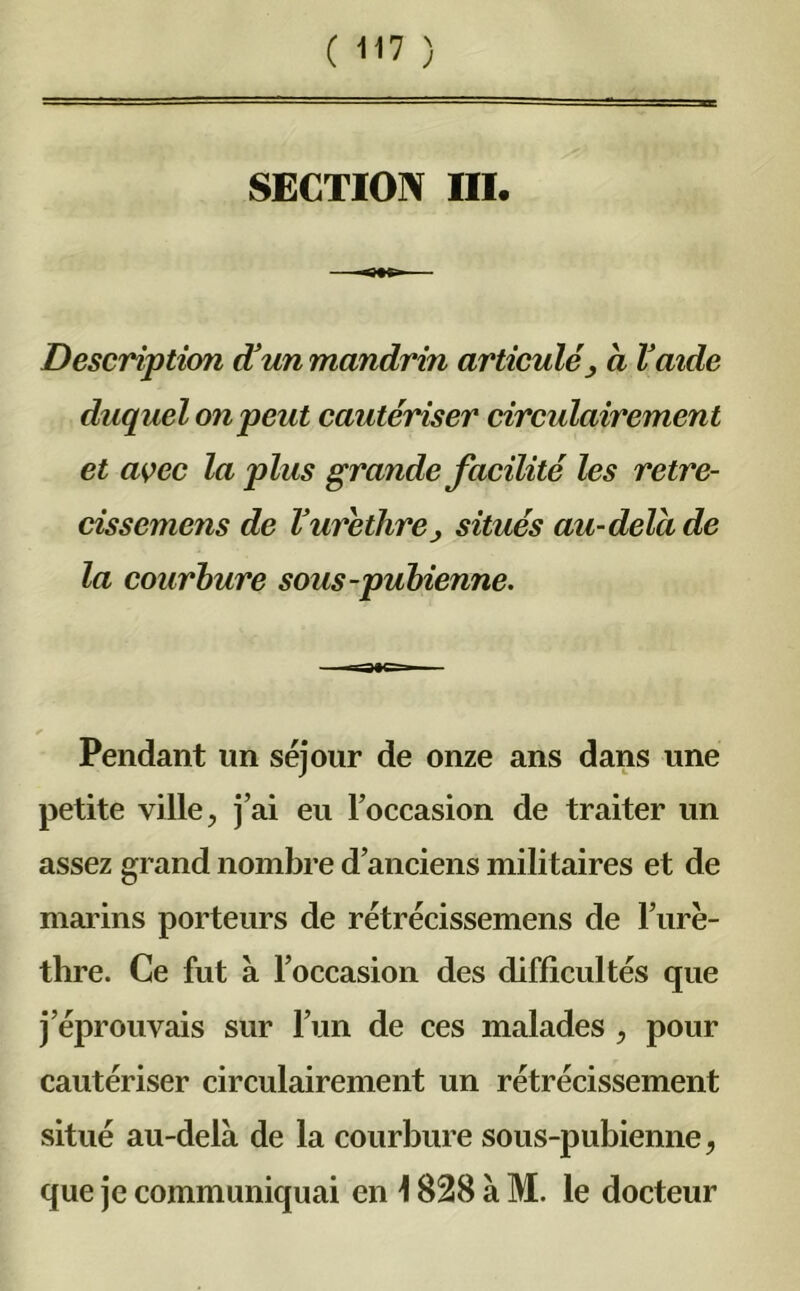 SECTION III. Description d'un mandrin articulé > a l'aide duquel on peut cautériser circulairement et avec la plus grande facilité les retre- cissemens de ïurèthre} situés au-delà de la courbure sous-pubienne. Pendant lin séjour de onze ans dans une petite ville, j’ai eu l’occasion de traiter un assez grand nombre d’anciens militaires et de marins porteurs de rétrécissemens de l’urè- thre. Ce fut à l’occasion des difficultés que j éprouvais sur l’un de ces malades , pour cautériser circulairement un rétrécissement situé au-delà de la courbure sous-pubienne, que je communiquai en \ 828 à M. le docteur