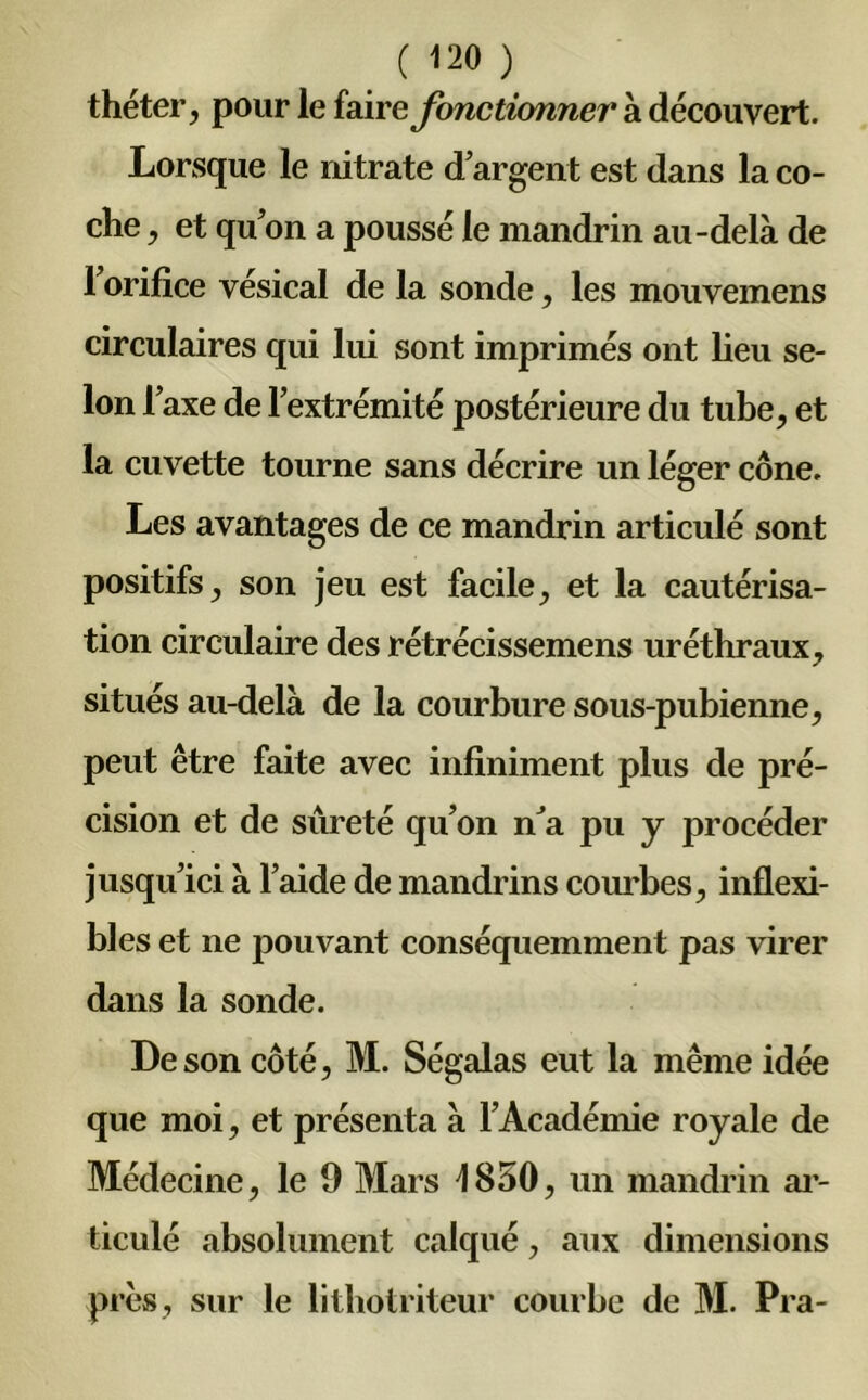 ( <20 ) théter, pour le faire fonctionner à découvert. Lorsque le nitrate d’argent est dans la co- che , et qu’on a poussé le mandrin au-delà de l’orifice vésical de la sonde, les mouvemens circulaires qui lui sont imprimés ont lieu se- lon l’axe de l’extrémité postérieure du tube, et la cuvette tourne sans décrire un léger cône. Les avantages de ce mandrin articulé sont positifs, son jeu est facile, et la cautérisa- tion circulaire des rétrécissemens uréthraux, situés au-delà de la courbure sous-pubienne, peut être faite avec infiniment plus de pré- cision et de sûreté qu’on n’a pu y procéder jusqu’ici à l’aide de mandrins courbes, inflexi- bles et ne pouvant conséquemment pas virer dans la sonde. De son côté, M. Ségalas eut la même idée que moi, et présenta à l’Académie royale de Médecine, le 9 Mars 1850, un mandrin ar- ticulé absolument calqué, aux dimensions près, sur le lithotriteur courbe de M. Pra-