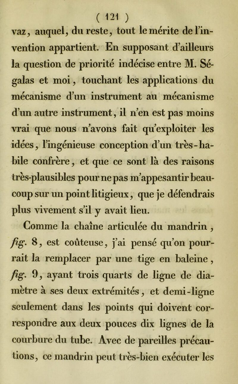 vaz, auquel, du reste, tout le mérite de l’in- vention appartient. En supposant d’ailleurs la question de priorité indécise entre M. Sé- galas et moi, touchant les applications du mécanisme d’un instrument au mécanisme d’un autre instrument, il n’en est pas moins vrai que nous n’avons fait qu’exploiter les idées, l’ingénieuse conception d’un très-ha- bile confrère, et que ce sont là des raisons très-plausibles pour ne pas m’appesantir beau- coup sur un point litigieux, que je défendrais plus vivement s’il y avait lieu. Comme la chaîne articulée du mandrin , fig. 8, est coûteuse, j’ai pensé qu’on pour- rait la remplacer par une tige en baleine, fig. 9, ayant trois quarts de ligne de dia- mètre à ses deux extrémités, et demi-ligne seulement dans les points qui doivent cor- respondre aux deux pouces dix lignes de la courbure du tube. Avec de pareilles précau- tions , ce mandrin peut très-bien exécuter les