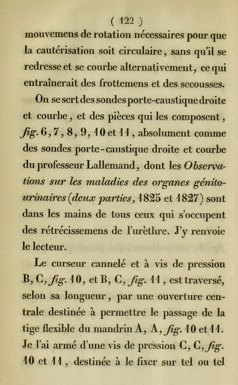 mouvemens de rotation nécessaires pour que la cautérisation soit circulaire, sans qu’il se redresse et se courbe alternativement, ce qui entraînerait des frottemens et des secousses. On se sert des sondes porte-caustique droite et courbe, et des pièces qui les composent , fîg- 6,7,8, 9,10 et 11, absolument comme des sondes porte-caustique droite et courbe du professeur Lallemand, dont les Observa- tions sur les maladies des organes génito- urinaires (deux parties, 1 825 et 1827) sont dans les mains de tous ceux qui s’occupent des rétrécissemens de l’urèthre. J’y renvoie le lecteur. Le curseur cannelé et à vis de pression ^>^>flg' et B, C, fig- H , est traversé, selon sa longueur, par une ouverture cen- trale destinée à permettre le passage de la tige flexible du mandrin A, A, fig. i 0 et 1 1. Je 1 ai armé d’une vis de pression C, C ,Jig- 10 et 11, destinée à le fixer sur tel ou tel