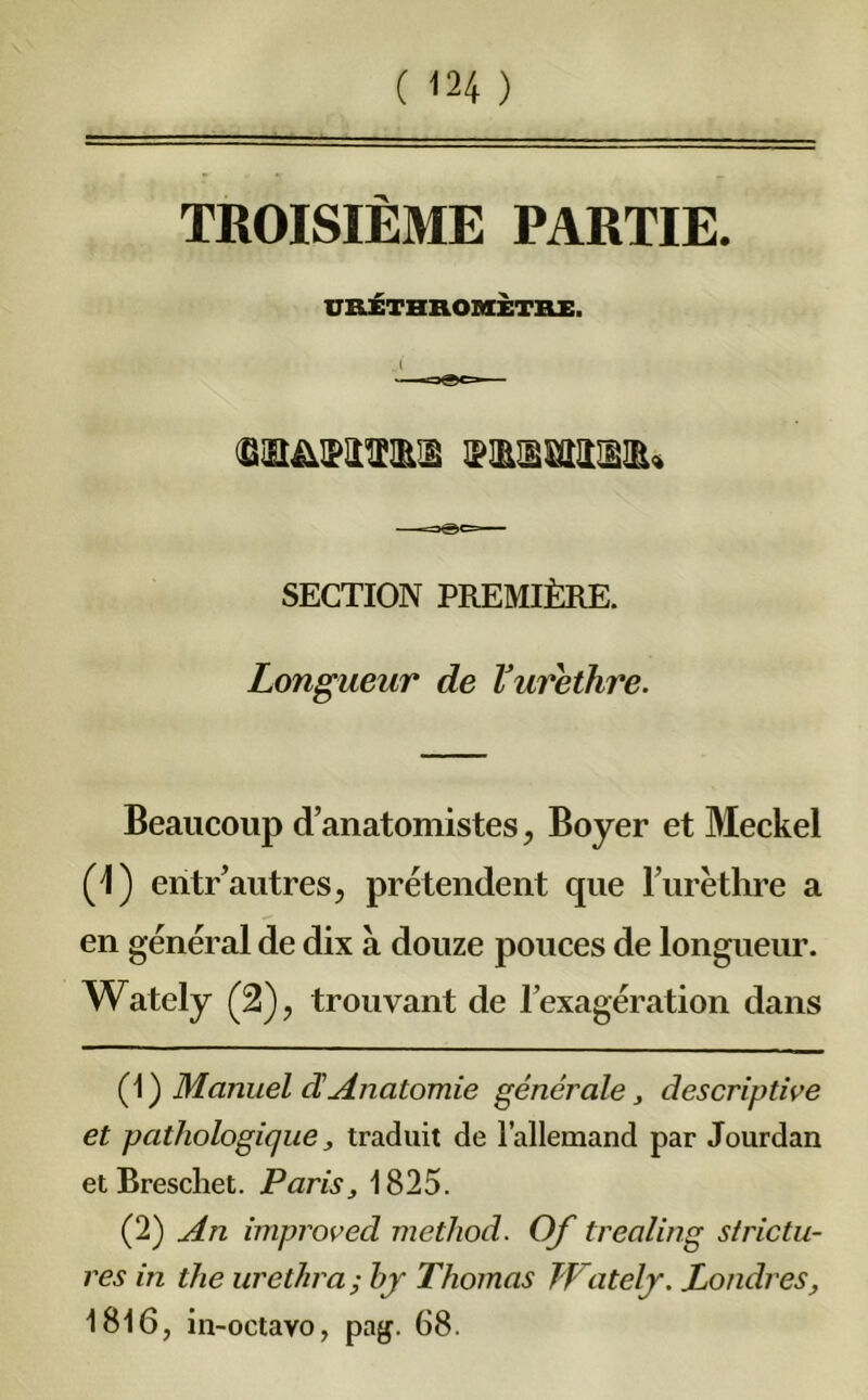 TROISIÈME PARTIE. URÉTHROHÈTBI. SECTION PREMIÈRE. Longueur de Vurethre. Beaucoup d’anatomistes, Boyer et Meckel (1) entr’autres, prétendent que l’urèthre a en général de dix à douze pouces de longueur. Wately (2), trouvant de l’exagération dans (1 ) Manuel d'Anatomie générale, descriptive et pathologique, traduit de l’allemand par Jourdan etBrescliet. Paris, 1825. (2) An improved method. Of trealing strictu- res in the urethra; hy Thomas Wately. Londres, 1816, in-octavo, pag. 68.