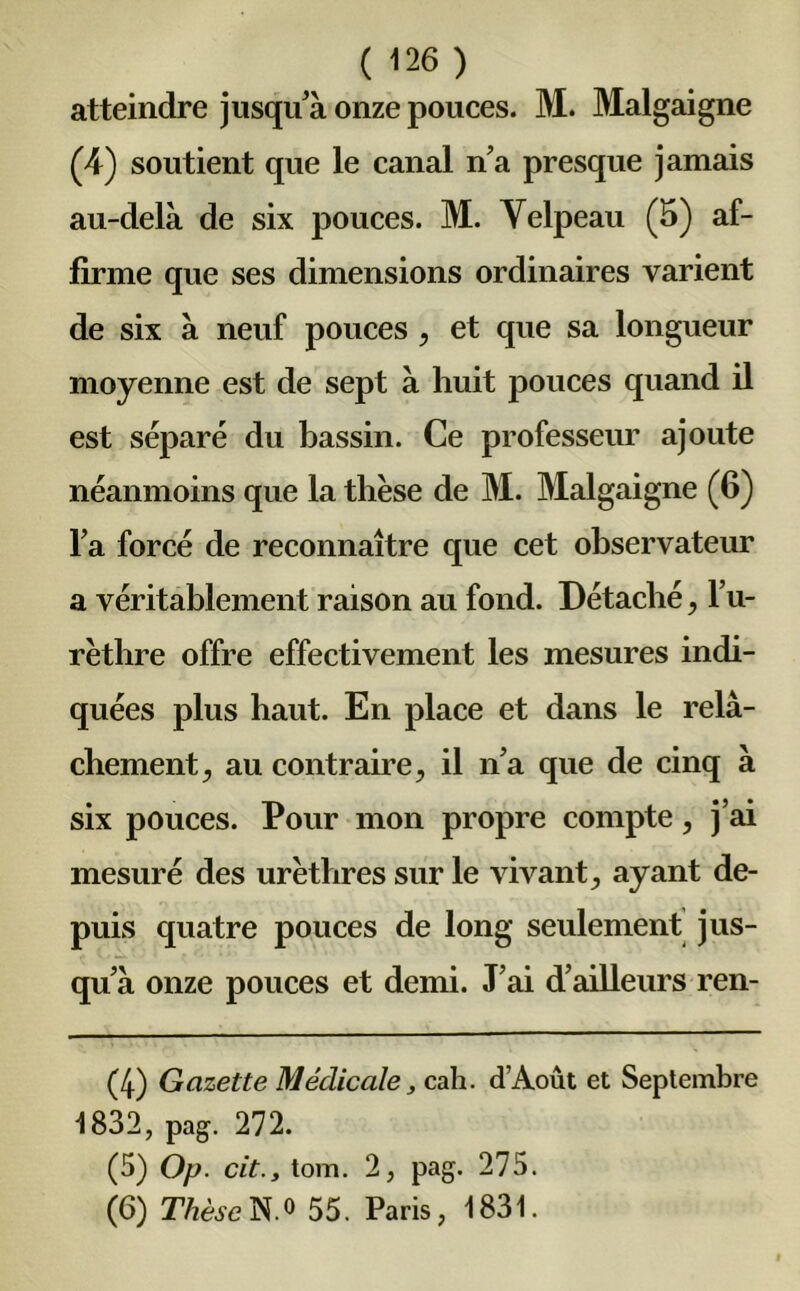 atteindre jusqu'à onze pouces. M. Malgaigne (4) soutient que le canal na presque jamais au-delà de six pouces. M. Velpeau (5) af- firme que ses dimensions ordinaires varient de six à neuf pouces , et que sa longueur moyenne est de sept à huit pouces quand il est séparé du bassin. Ce professeur ajoute néanmoins que la thèse de M. Malgaigne (6) l'a forcé de reconnaître que cet observateur a véritablement raison au fond. Détaché, l’u- rèthre offre effectivement les mesures indi- quées plus haut. En place et dans le relâ- chement , au contraire, il n'a que de cinq à six pouces. Pour mon propre compte, j’ai mesuré des urèthres sur le vivant, ayant de- puis quatre pouces de long seulement jus- qu’à onze pouces et demi. J’ai d’ailleurs ren- (4) Gazette Médicale, cah. d’Août et Septembre 1832, pag. 272. (5) Op. cit., tom. 2, pag. 275. (6) Thèse N.o 55. Paris, 1831.