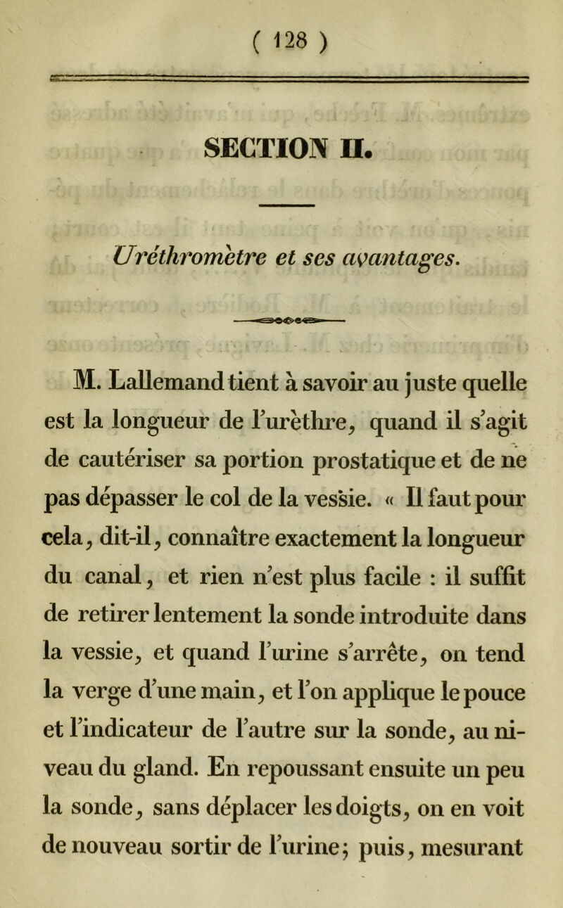 SECTION II. Uréthrometre et ses avantages. M. Lallemand tient à savoir an juste quelle est la longueur de l’urèthre, quand il s’agit de cautériser sa portion prostatique et de ne pas dépasser le col de la ves'sie. « Il faut pour cela, dit-il, connaître exactement la longueur du canal, et rien n’est plus facile : il suffit de retirer lentement la sonde introduite dans la vessie, et quand l’urine s’arrête, on tend la verge d’une main, et l’on applique le pouce et l’indicateur de l’autre sur la sonde, au ni- veau du gland. En repoussant ensuite un peu la sonde, sans déplacer les doigts, on en voit de nouveau sortir de l’urine; puis, mesurant