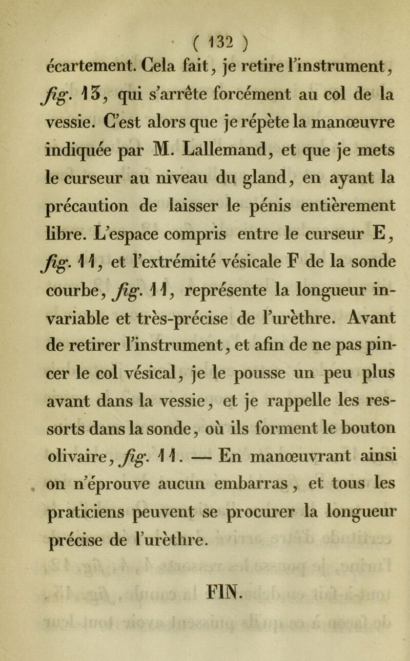 écartement. Cela fait, je retire f instrument, fig. 15, qui s’arrête forcément au col de la vessie. C’est alors que je répète la manœuvre indiquée par M. Lallemand, et que je mets le curseur au niveau du gland, en ayant la précaution de laisser le pénis entièrement libre. L’espace compris entre le curseur E, fig. 11, et l’extrémité vésicale F de la sonde courbe, fig. 11, représente la longueur in- variable et très-précise de l’urèthre. Avant de retirer l’instrument, et afin de ne pas pin- cer le col vésical, je le pousse un peu plus avant dans la vessie, et je rappelle les res- sorts dans la sonde, où ils forment le bouton olivaire, fig. 11. — En manœuvrant ainsi on n’éprouve aucun embarras, et tous les praticiens peuvent se procurer la longueur précise de l’urèthre. FIN.