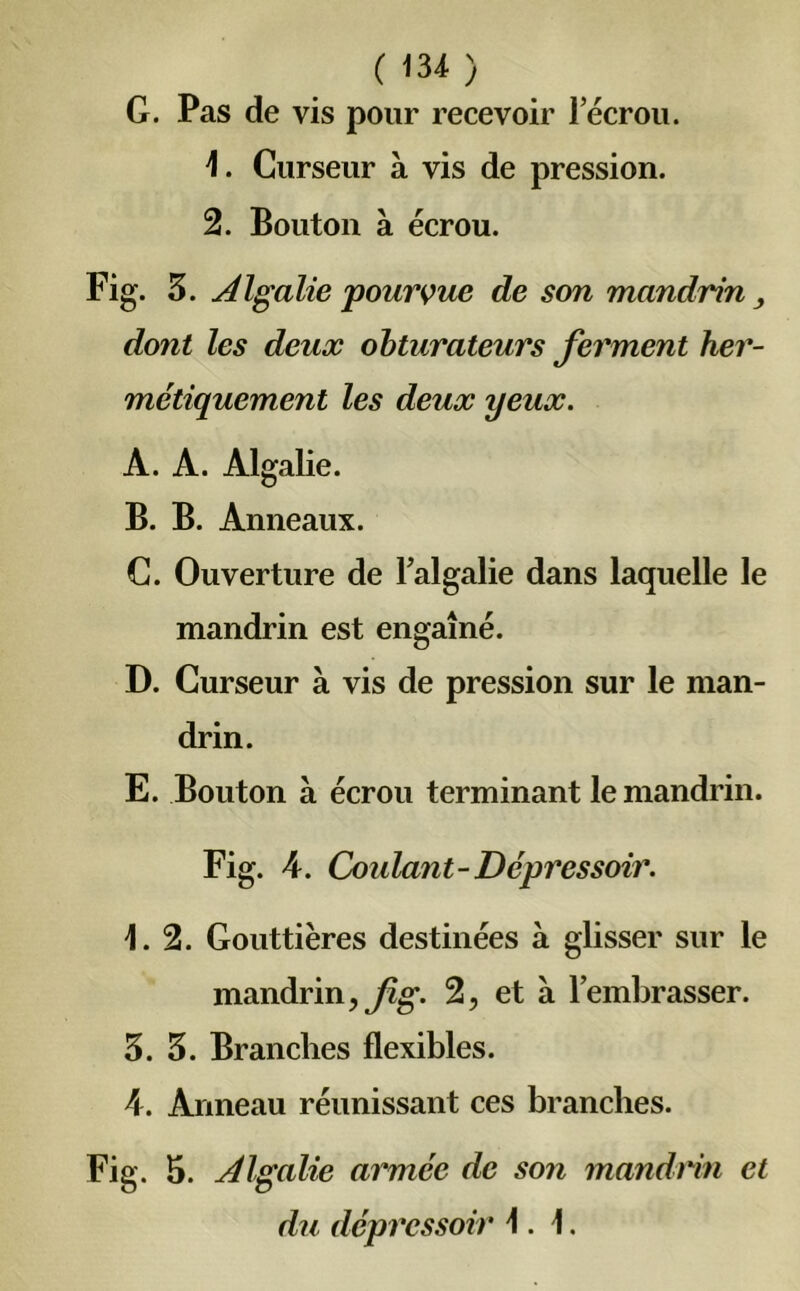 G. Pas de vis pour recevoir lecrou. 1. Curseur à vis de pression. 2. Bouton à écrou. Fig. 3. Algalie pourvue de son mandrin , dont les deux obturateurs ferment her- métiquement les deux yeux. A. A. Algalie. B. B. Anneaux. C. Ouverture de l’algalie dans laquelle le mandrin est engaîné. D. Curseur à vis de pression sur le man- drin. E. Bouton à écrou terminant le mandrin. Fig. A. Coulant-Dépressoir. 1.2. Gouttières destinées à glisser sur le mandrin, fig. 2, et à l’embrasser. 3. 3. Branches flexibles. A. Anneau réunissant ces branches. Fig. 5. Algalie armée de son mandrin et du dépressoir 1.1.