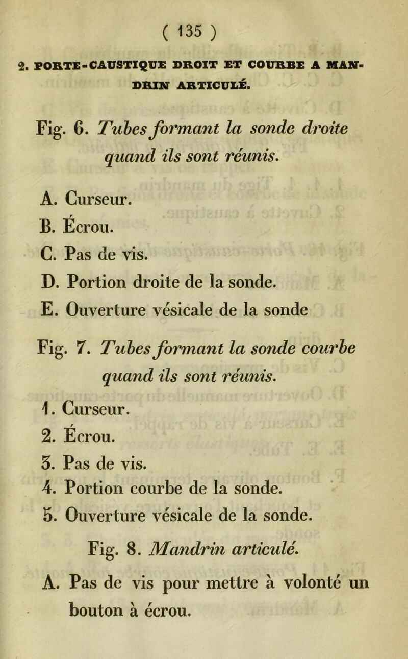 2. PORTE-CAUSTIQUE DROIT ET COURBE A MAN- DRIN ARTICULÉ. Fig. 6. Tubes formant la sonde droite quand ils sont réunis. A. Curseur. . r B. Ecrou. C. Pas de vis. D. Portion droite de la sonde. E. Ouverture vésicale de la sonde Fig. 7. Tubes formant la sonde courbe quand ils sont réunis. \. Curseur. r 2. Ecrou. 5. Pas de vis. A. Portion courbe de la sonde. 5. Ouverture vésicale de la sonde. Fig. 8. Mandrin articulé. A. Pas de vis pour mettre à volonté un bouton à écrou.