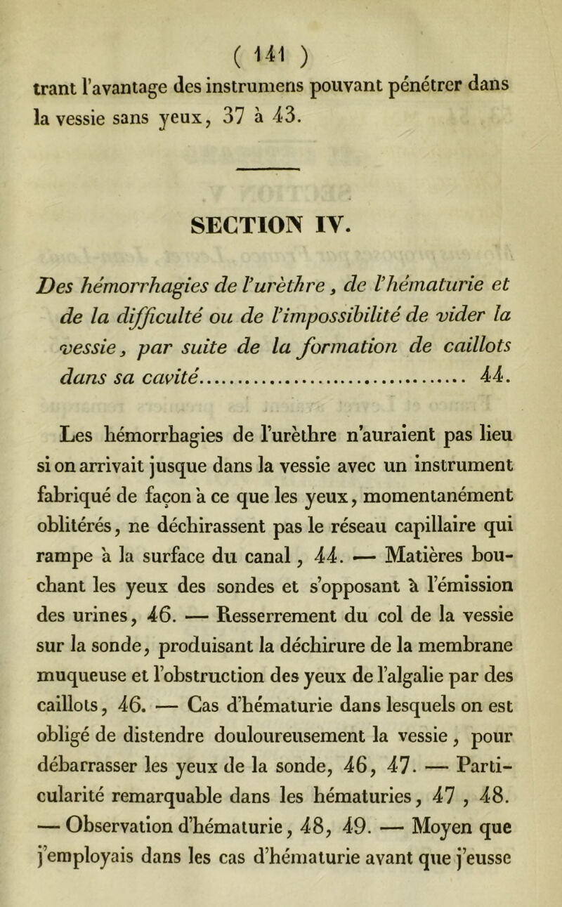 trant l’avantage des instrumens pouvant pénétrer dans la vessie sans yeux, 37 à 43. SECTION IV. Des hémorrhagies de Vurèthre, de l’hématurie et de la dijficulté ou de l’impossibilité de vider la vessie, par suite de la formation de caillots dans sa cavité 44. Les hémorrhagies de l’urèthre n’auraient pas lieu si on arrivait jusque dans la vessie avec un instrument fabriqué de façon a ce que les yeux, momentanément oblitérés, ne déchirassent pas le réseau capillaire qui rampe a la surface du canal ,44. — Matières bou- chant les yeux des sondes et s’opposant h l’émission des urines, 46. — Resserrement du col de la vessie sur la sonde, produisant la déchirure de la membrane muqueuse et l’obstruction des yeux de l’algalie par des caillots, 46. — Cas d’hématurie dans lesquels on est obligé de distendre douloureusement la vessie, pour débarrasser les yeux de la sonde, 46, 47. — Parti- cularité remarquable dans les hématuries, 47 , 48. — Observation d’hématurie, 48, 49. — Moyen que j’employais dans les cas d’hématurie avant que j’eusse