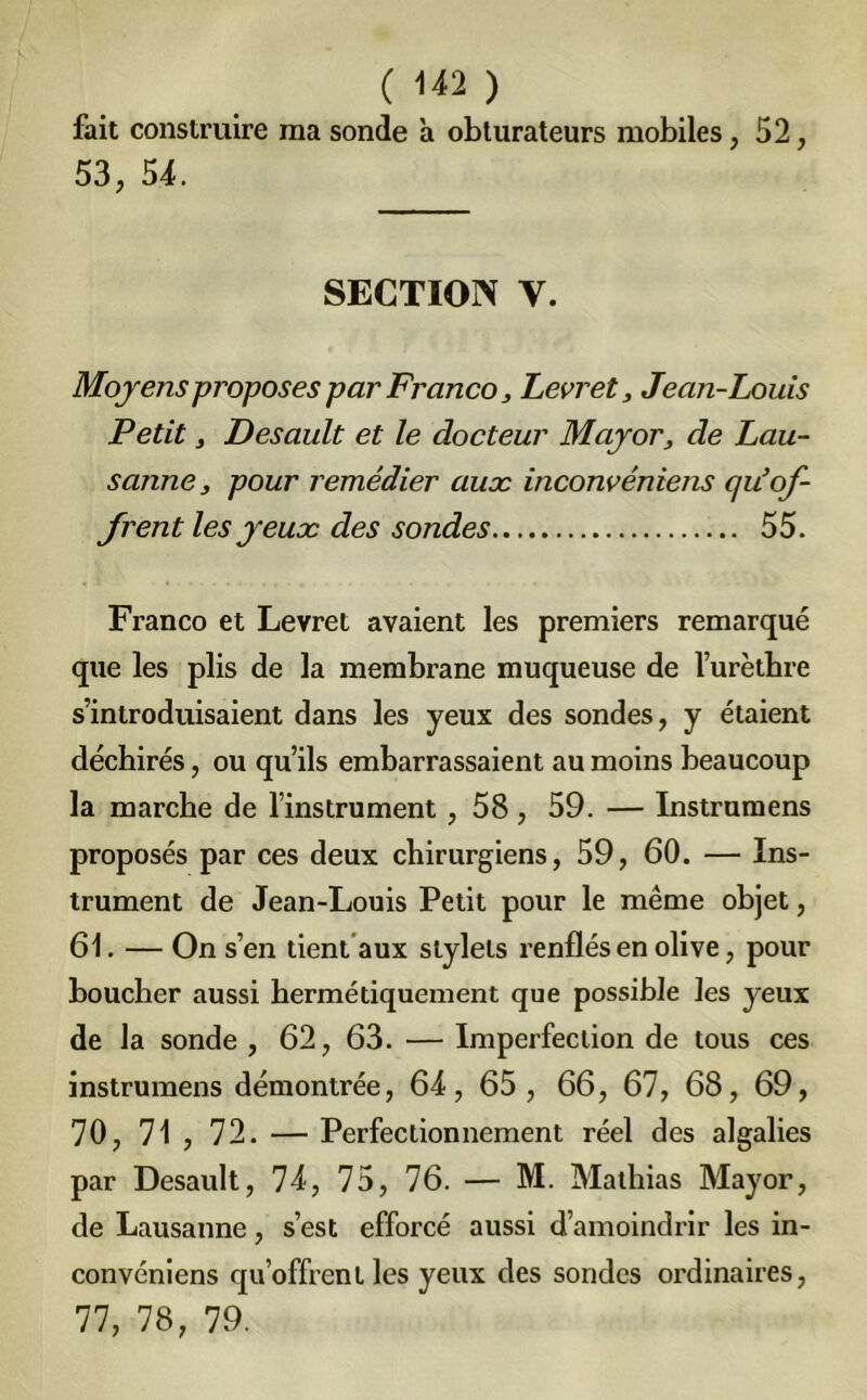 ( ) fait construire ma sonde à obturateurs mobiles, 52, 53, 54. SECTION y. Moyens proposes par Franco, Levret, Jean-Louis Petit , Desault et le docteur Major, de Lau- sanne, pour remédier aux inconvéniens qu’of- frent les yeux des sondes 55. Franco et Levret avaient les premiers remarqué que les plis de la membrane muqueuse de l’urètbre s’introduisaient dans les yeux des sondes, y étaient déchirés, ou qu’ils embarrassaient au moins beaucoup la marche de l’instrument , 58 , 59. — Instrumens proposés par ces deux chirurgiens, 59, 60. — Ins- trument de Jean-Louis Petit pour le même objet, 61. — On s’en tient aux stylets renflés en olive, pour boucher aussi hermétiquement que possible les yeux de la sonde , 62, 63. — Imperfection de tous ces instrumens démontrée, 64, 65 , 66, 67, 68, 69, 70, 71 , 72. — Perfectionnement réel des algalies par Desault, 74, 75, 76. — M. Mathias Mayor, de Lausanne, s’est efforcé aussi d’amoindrir les in- convéniens qu’offrent les yeux des sondes ordinaires, 77, 78, 79.