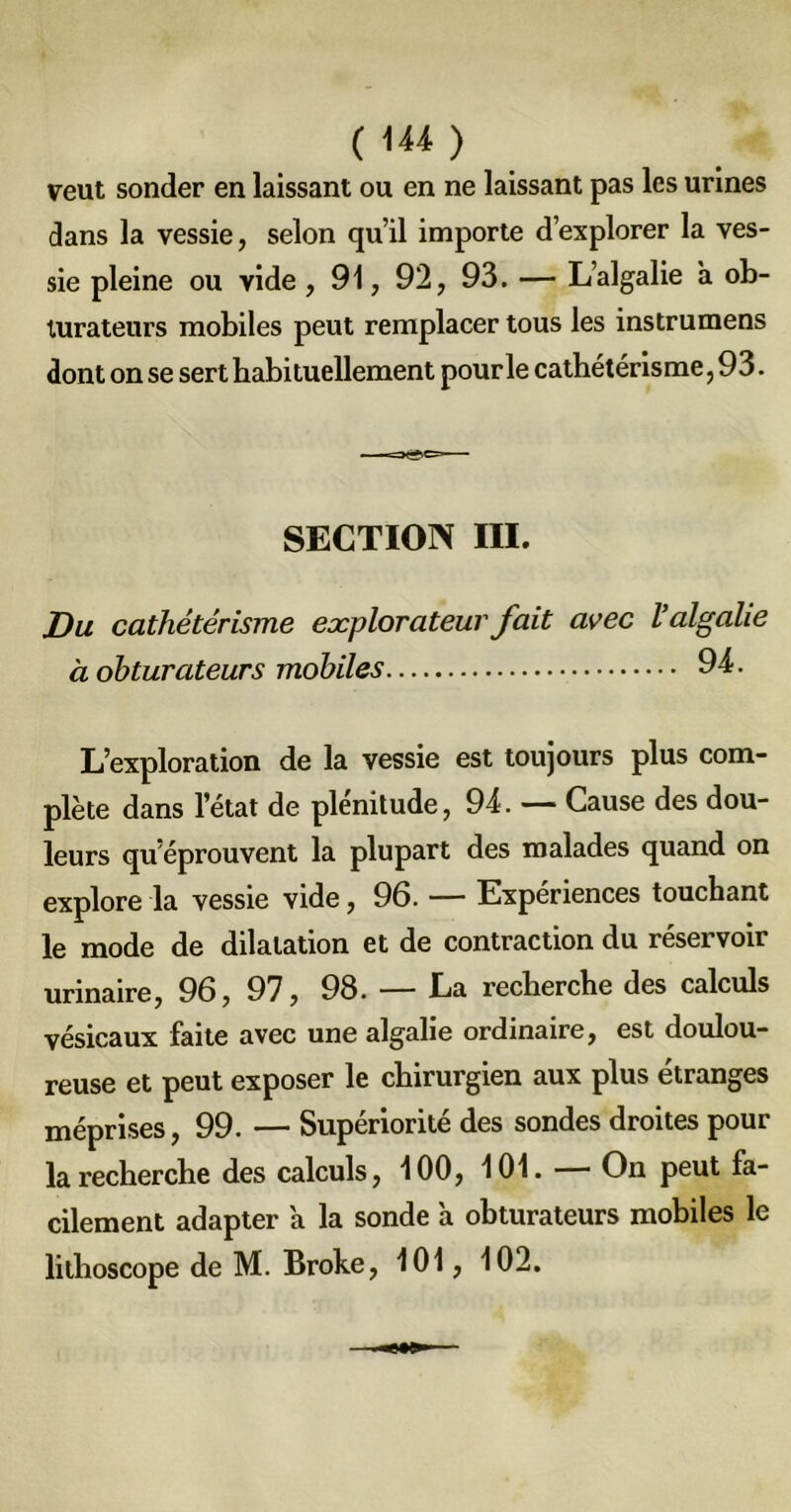 veut sonder en laissant ou en ne laissant pas les urines dans la vessie, selon qu’il importe d’explorer la ves- sie pleine ou vide , 91, 92, 93. — L’algalie a ob- turateurs mobiles peut remplacer tous les instrumens dont on se sert habituellement pour le cathétérisme, 93. SECTION III. Du cathétérisme explorateur fait avec Valgalie à obturateurs mobiles 94. L’exploration de la vessie est toujours plus com- plète dans l’état de plénitude, 94. — Cause des dou- leurs qu’éprouvent la plupart des malades quand on explore la vessie vide, 96. — Expériences touchant le mode de dilatation et de contraction du réservoir urinaire, 96, 97, 98. — La recherche des calculs vésicaux faite avec une algalie ordinaire, est doulou- reuse et peut exposer le chirurgien aux plus étranges méprises, 99. — Supériorité des sondes droites pour la recherche des calculs, 100, 101. — On peut fa- cilement adapter 'a la sonde à obturateurs mobiles le lithoscope de M. Broke, 101, 102.