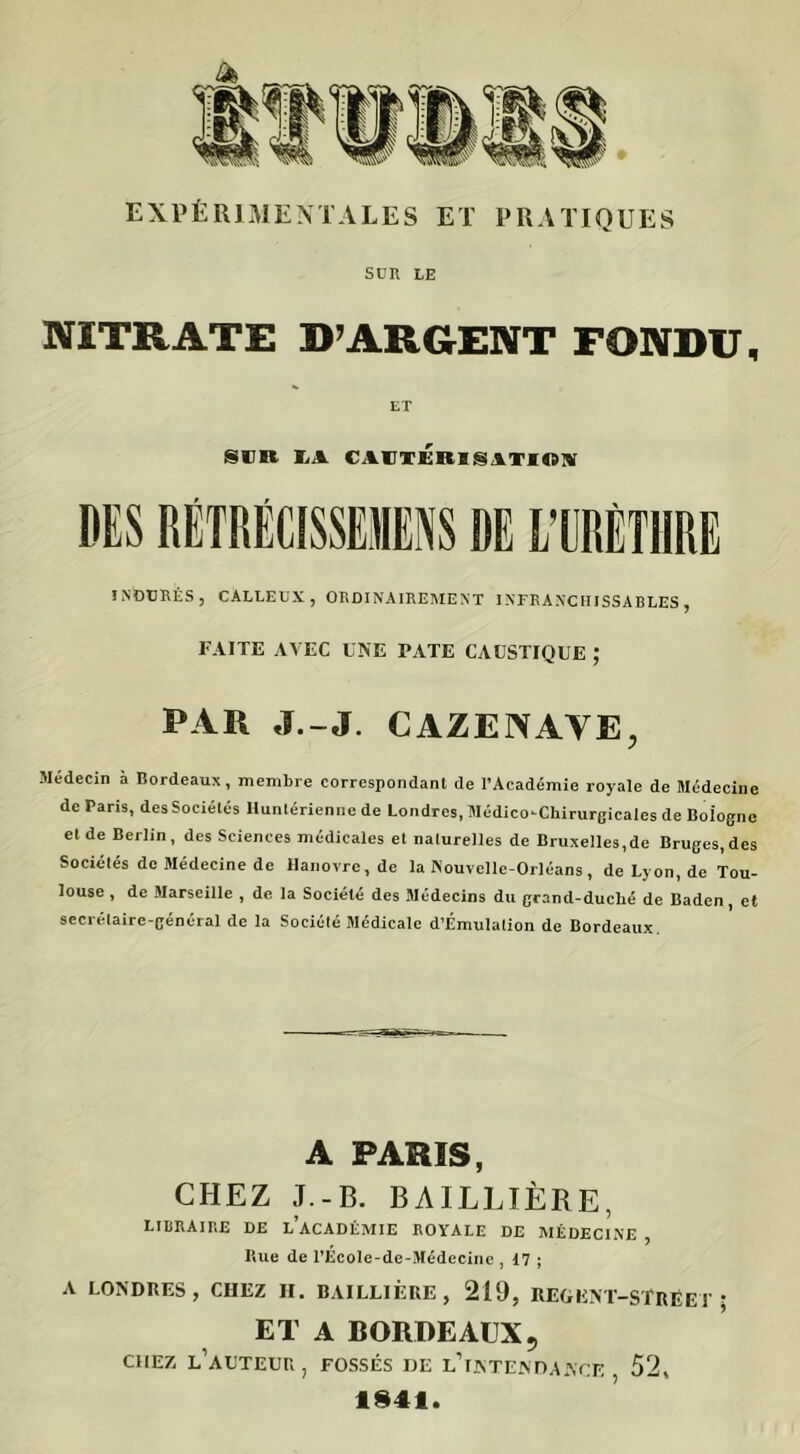 SUR LE NITRATE D’ARGENT FONDU, SUR LA CAUTERISATION DES RËTRÉCISSEMENS DE LTJRÈT1IRE INDURÉS, CALLEUX, ORDINAIREMENT INFRANCHISSABLES, FAITE AVEC UNE PATE CAUSTIQUE ; par J.-J. cazenaye, Médecin à Bordeaux, membre correspondant de l’Académie royale de Médecine de Paris, des Sociétés Hunlérienne de Londres, Médico-Chirurgicales de Bologne et de Berlin, des Sciences médicales et naturelles de Bruxelles,de Bruges,des Sociétés de Médecine de Hanovre.de la Nouvelle-Orléans, deLyon.de Tou- louse , de Marseille , de la Société des Médecins du grand-duclié de Baden, et secrétaire-général de la Société Médicale d’Émulation de Bordeaux. A PARIS, CHEZ J.-B. BAILLIÈRE, LIBRAIRE DE LACADÉMIE ROYALE DE MÉDECINE P.ue de l’École-de-Médecinc , 17 ; ? A LONDRES, CHEZ H. BAILLIÈRE, 219, REGENT-SfRÉET ; ET A BORDEAUX5 CHEZ L'AUTEUR, FOSSÉS DE L’INTENDANCE 52, 1941.