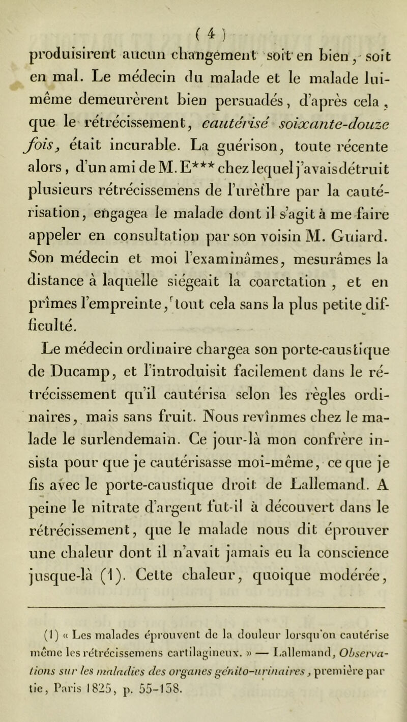 produisirent aucun changement soit en bien, soit en mal. Le médecin du malade et le malade lui- même demeurèrent bien persuadés, d’après cela , que le rétrécissement, cautérisé soixante-douze fois, était incurable. La guérison, toute récente alors, d’un ami de M. E*** chez lequel j’avaisdétruit plusieurs rétrécissemens de l’urèthre par la cauté- risation, engagea le malade dont il s’agita me faire appeler en consultation par son voisin M. Guiard. Son médecin et moi l’examinâmes, mesurâmes la distance à laquelle siégeait la coarctation , et en prîmes l’empreinte, tout cela sans la plus petite dif- ficulté. Le médecin ordinaire chargea son porte-caustique de Ducamp, et l’introduisit facilement dans le ré- trécissement qu’il cautérisa selon les règles ordi- naires, mais sans fruit. Nous revînmes chez le ma- lade le surlendemain. Ce jour-là mon confrère in- sista pour que je cautérisasse moi-même, ce que je fis avec le porte-caustique droit de Lallemand. A peine le nitrate d’argent fut-il à découvert dans le rétrécissement, que le malade nous dit éprouver une chaleur dont il n’avait jamais eu la conscience jusque-là (1). Celte chaleur, quoique modérée, (I) « Les malades éprouvent de la douleur lorsqu'on cautérise même les rétrécissemens cartilagineux. « — Lallemand, Observa- tions sur les maladies des organes génito-urinaires, première par lie, Paris 1825, p. 55-158.