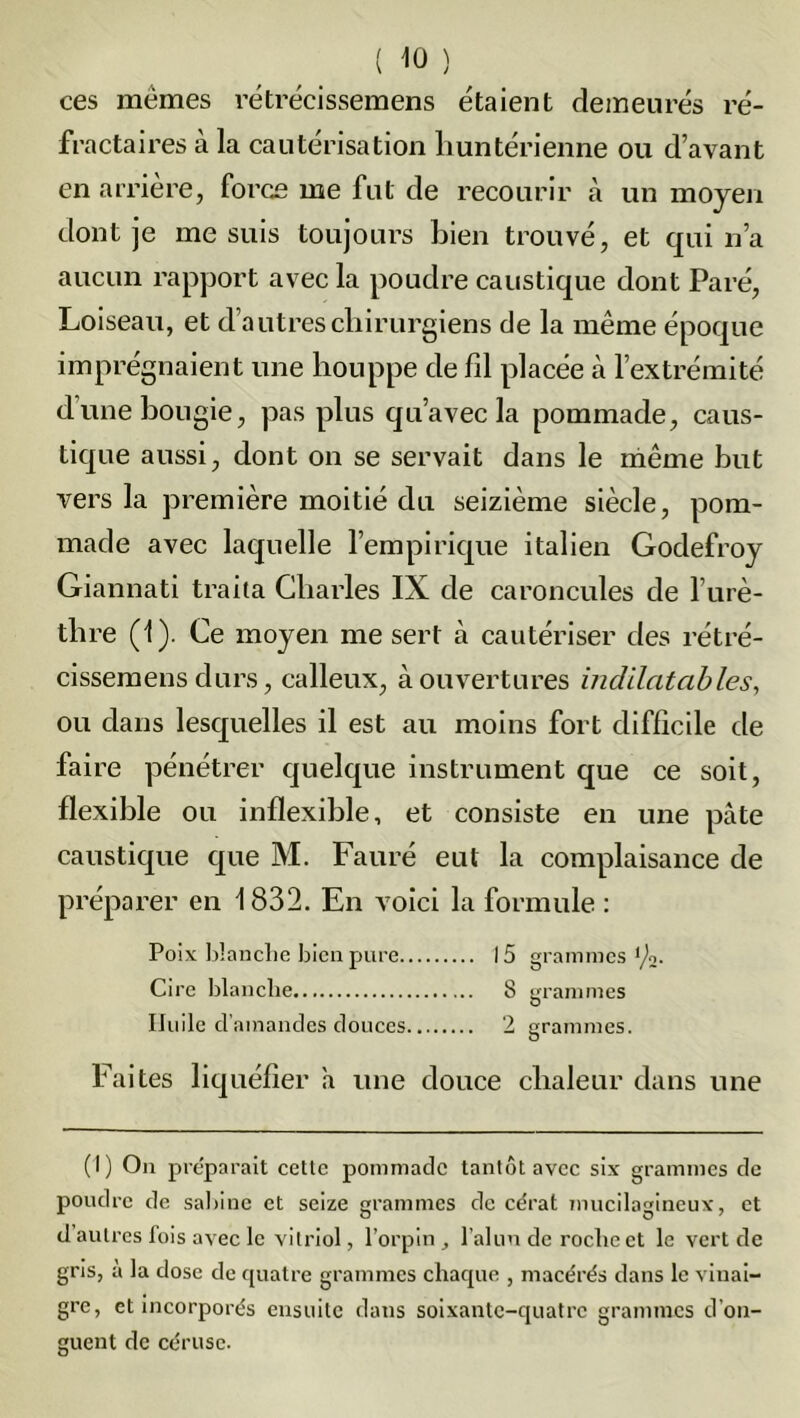 ces mêmes rétrécissemens étaient demeurés ré- fractaires à la cautérisation huntérienne ou d’avant en arrière, force me fut de recourir à un moyen dont je me suis toujours bien trouvé, et qui n’a aucun rapport avec la poudre caustique dont Paré, Loiseau, et d’autres chirurgiens de la même époque imprégnaient une houppe de fil placée à l’extrémité d’une bougie, pas plus qu’avec la pommade, caus- tique aussi, dont on se servait dans le même but vers la première moitié du seizième siècle, pom- made avec laquelle l’empirique italien Godefroy Giannati traita Charles IX de caroncules de l’urè- thre (1). Ce moyen me sert à cautériser des rétré- cissemens durs, calleux, à ouvertures indilatables, ou dans lesquelles il est au moins fort difficile de faire pénétrer quelque instrument que ce soit, flexible ou inflexible, et consiste en une pâte caustique que M. Fauré eut la complaisance de préparer en 1832. En voici la formule : Poix blanche bien pure 15 grammes1^. Cire blanche 8 grammes Huile d’amandes douces 2 grammes. Faites liquéfier a une douce chaleur dans une (1) On préparait cette pommade tantôt avec six grammes de poudre de Sabine et seize grammes de cérat mucilagineux, et d autres fois avec le vitriol, l’orpin, l’alun de roche et le vert de gris, a la dose de quatre grammes chaque , macérés dans le vinai- gre, et incorporés ensuite dans soixante-quatre grammes d'on- guent de céruse.