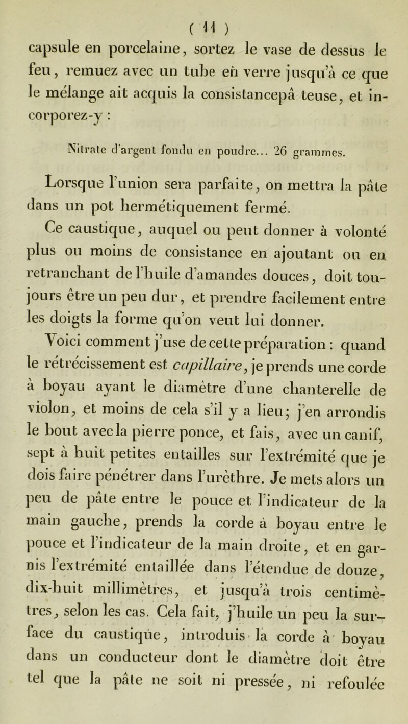 capsule en porcelaine, sortez le vase de dessus le feu, remuez avec un tube eh verre jusqu’à ce que le mélange ait acquis la consistancepâ teuse, et in- corporez-y : Nitrate d'argent fondu en poudre... 26 grammes. Lorsque l’union sera parfaite, on mettra la pâte dans un pot hermétiquement fermé. Ce caustique, auquel ou peut donner à volonté plus ou moins de consistance en ajoutant ou en retranchant de 1 huile d’amandes douces, doit tou- jours être un peu dur, et prendre facilement entre les doigts la forme qu’on veut lui donner. Voici comment j’use de cette préparation : quand le rétrécissement est capillaire, je prends une corde a hoyau ayant le diamètre d’une chanterelle de violon, et moins de cela s’il y a lieu; j’en arrondis le bout avec la pierre ponce, et fais, avec un canif, sept «à huit petites entailles sur l’extrémité que je dois faire pénétrer dans f urèthre. Je mets alors un peu de pâte entre le pouce et l’indicateur de la main gauche, prends la corde à hoyau entre le pouce et l’indicateur de la main droite, et en gar- nis l’extrémité entaillée dans l’étendue de douze, dix-huit millimètres, et jusqu’à trois centimè- ties, selon les cas. Cela fait, j huile un peu la sur- face du caustique, introduis la corde à boyau dans un conducteur dont le diamètre doit être tel que la pâle ne soit ni pressée, ni refoulée