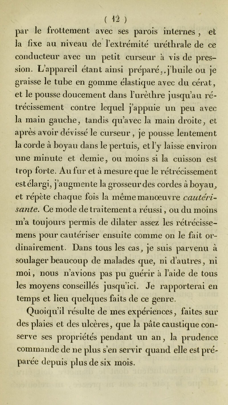 par le frottement avec ses parois internes , et la fixe au niveau de l’extrémité uréthrale de ce conducteur avec un petit curseur a vis de pres- sion. L’appareil étant ainsi préparé..j’huile ou je graisse le tube en gomme élastique avec du cérat, et le pousse doucement dans l’urèlhre jusqu’au ré- trécissement contre lequel j’appuie un peu avec la main gauche, tandis qu’avec la main droite, et après avoir dévissé le curseur , je pousse lentement la corde à hoyau dans le pertuis, et l’y laisse environ une minute et demie, ou moins si la cuisson est trop forte. Au fur et à mesure que le rétrécissement estélargi, j’augmente la grosseur des cordes à hoyau., et répète chaque fois la même manoeuvre cautéri- sante. Ce mode de traitement a réussi, ou du moins m’a toujours permis de dilater assez les rétrécisse- mens pour cautériser ensuite comme on le fait or- dinairement. Dans tous les cas, je suis parvenu à soulager beaucoup de malades que, ni d’autres, ni moi, nous n’avions pas pu guérir à l’aide de tous les moyens conseillés jusqu’ici. Je rapporterai en temps et lieu quelques faits de ce genre. Quoiqu’il résulte de mes expériences, faites sur des plaies et des ulcères, que la pâte caustique con- serve ses propriétés pendant un an, la prudence commande de ne plus s’en servir quand elle est pré- parée depuis plus de six mois.