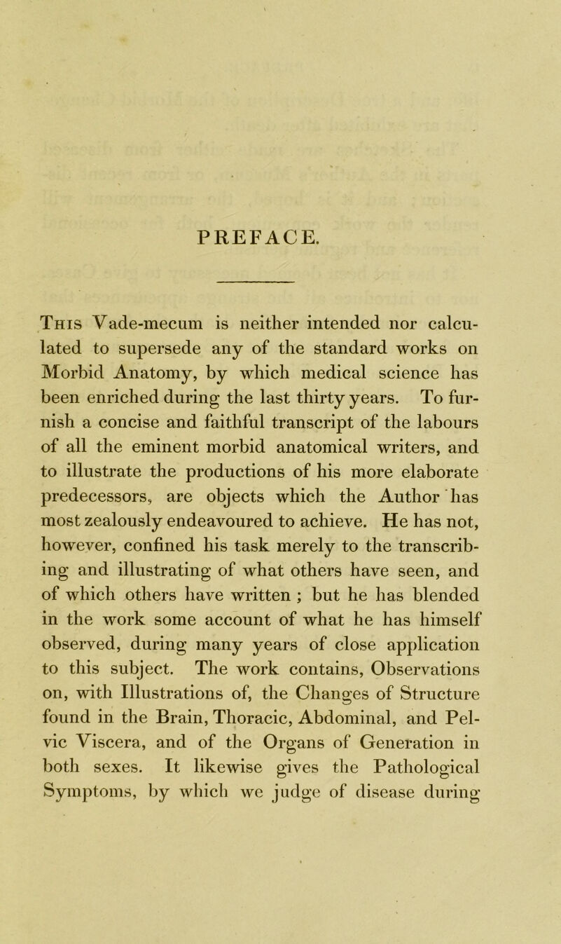 PREFACE. This Vade-mecum is neither intended nor calcu- lated to supersede any of the standard works on Morbid Anatomy, by which medical science has been enriched during the last thirty years. To fur- nish a concise and faithful transcript of the labours of all the eminent morbid anatomical writers, and to illustrate the productions of his more elaborate predecessors, are objects which the Author has most zealously endeavoured to achieve. He has not, however, confined his task merely to the transcrib- ing and illustrating of what others have seen, and of which others have written ; but he has blended in the work some account of what he has himself observed, during many years of close application to this subject. The work contains, Observations on, with Illustrations of, the Changes of Structure found in the Brain, Thoracic, Abdominal, and Pel- vic Viscera, and of the Organs of Generation in both sexes. It likewise gives the Pathological Symptoms, by which we judge of disease during