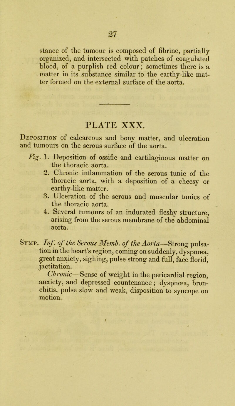 stance of the tumour is composed of fibrine, partially organized, and intersected with patches of coagulated blood, of a purplish red colour; sometimes there is a matter in its substance similar to the earthy-like mat- ter formed on the external surface of the aorta. PLATE XXX. Deposition of calcareous and bony matter, and ulceration and tumours on the serous surface of the aorta. Fig. 1. Deposition of ossific and cartilaginous matter on the thoracic aorta. 2. Chronic inflammation of the serous tunic of the thoracic aorta, with a deposition of a cheesy or earthy-like matter. 3. Ulceration of the serous and muscular tunics of the thoracic aorta. 4. Several tumours of an indurated fleshy structure, arising from the serous membrane of the abdominal aorta. Symp. Inf of the Serous Memh. of the Aorta—Strong pulsa- tion in the heart’s region, coming on suddenly, dyspnoea, great anxiety, sighing, pulse strong and full, face florid, jactitation. Ch ronic—Sense of weight in the pericardial region, anxiety, and depressed countenance; dyspnoea, bron- chitis, pulse slow and weak, disposition to syncope on motion.
