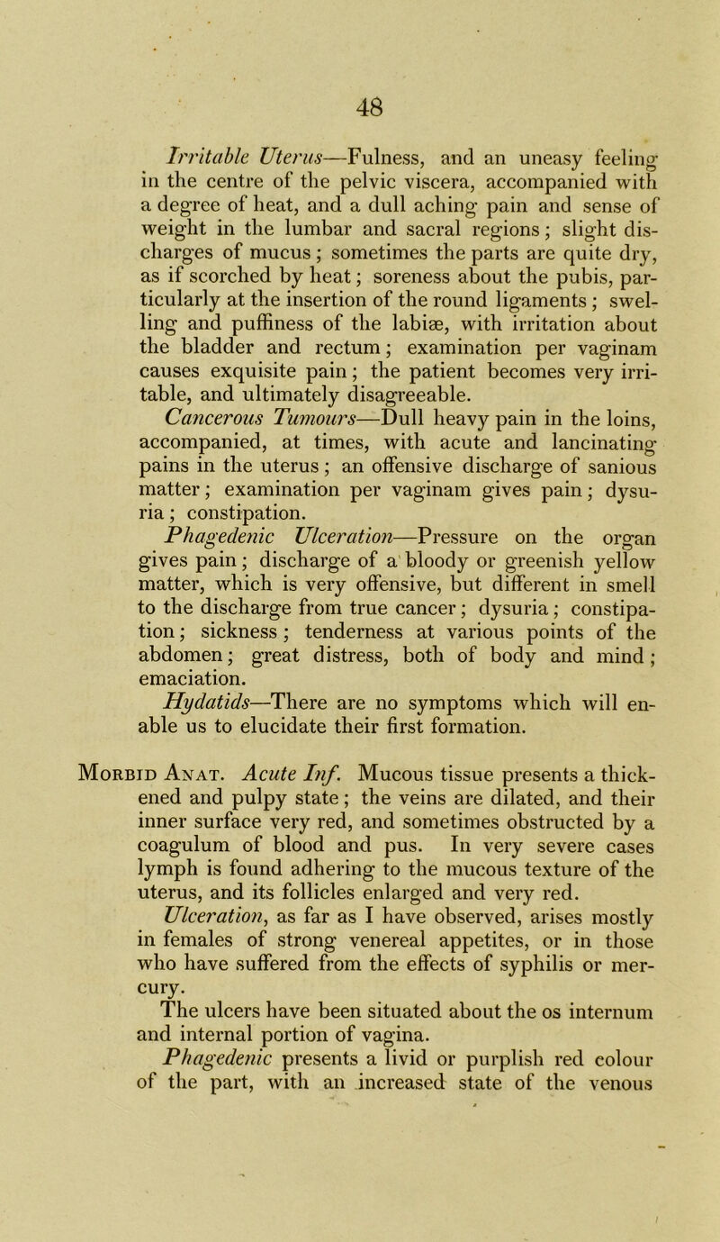Irritable Uterus—Fulness, and an uneasy feeling- in the centre of the pelvic viscera, accompanied with a degree of heat, and a dull aching pain and sense of weight in the lumbar and sacral regions; slight dis- charges of mucus ; sometimes the parts are quite dry, as if scorched by heat; soreness about the pubis, par- ticularly at the insertion of the round ligaments ; swel- ling and puffiness of the labirn, with irritation about the bladder and rectum; examination per vaginam causes exquisite pain; the patient becomes very irri- table, and ultimately disagreeable. Cancerous Tumours—Dull heavy pain in the loins, accompanied, at times, with acute and lancinating- pains in the uterus ; an offensive discharge of sanious matter; examination per vaginam gives pain; dysu- ria; constipation. Phagedenic Ulceration—Pressure on the organ gives pain; discharge of a bloody or greenish yellow matter, which is very offensive, but different in smell to the discharge from true cancer; dysuria; constipa- tion ; sickness ; tenderness at various points of the abdomen; great distress, both of body and mind; emaciation. Hydatids—There are no symptoms which will en- able us to elucidate their first formation. Morbid Anat. Acute Inf. Mucous tissue presents a thick- ened and pulpy state; the veins are dilated, and their inner surface very red, and sometimes obstructed by a coagulum of blood and pus. In very severe cases lymph is found adhering to the mucous texture of the uterus, and its follicles enlarged and very red. Ulceration, as far as I have observed, arises mostly in females of strong venereal appetites, or in those who have suffered from the effects of syphilis or mer- cury. The ulcers have been situated about the os internum and internal portion of vagina. Phagedenic presents a livid or purplish red colour of the part, with an increased state of the venous /