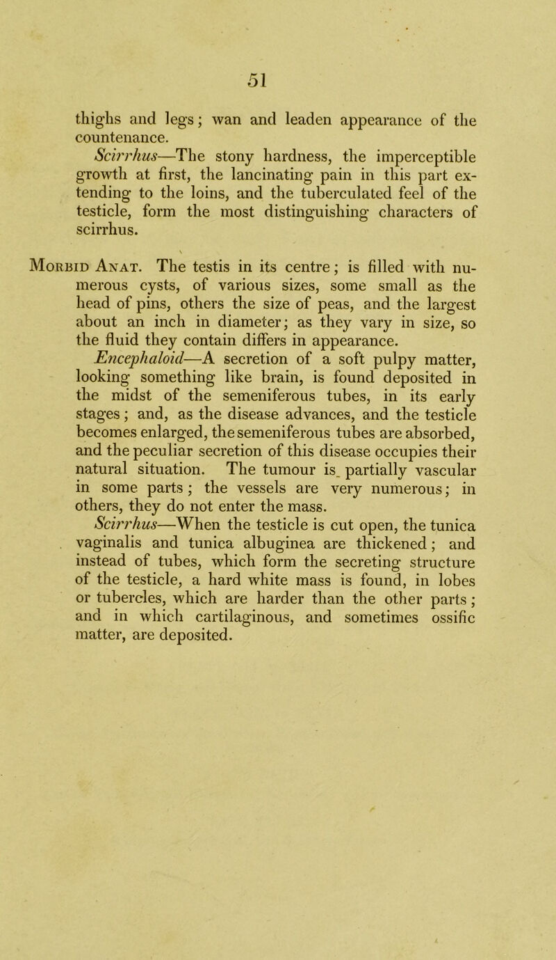 51 thighs and legs; wan and leaden appearance of the countenance. Scirrhus—The stony hardness, the imperceptible growth at first, the lancinating pain in this part ex- tending to the loins, and the tuberculated feel of the testicle, form the most distinguishing characters of scirrhus. Morbid Anat. The testis in its centre; is filled with nu- merous cysts, of various sizes, some small as the head of pins, others the size of peas, and the largest about an inch in diameter; as they vary in size, so the fluid they contain differs in appearance. Encephaloicl—A secretion of a soft pulpy matter, looking something like brain, is found deposited in the midst of the semeniferous tubes, in its early stages; and, as the disease advances, and the testicle becomes enlarged, the semeniferous tubes are absorbed, and the peculiar secretion of this disease occupies their natural situation. The tumour is_ partially vascular in some parts; the vessels are very numerous; in others, they do not enter the mass. Scirrhus—When the testicle is cut open, the tunica vaginalis and tunica albuginea are thickened; and instead of tubes, which form the secreting structure of the testicle, a hard white mass is found, in lobes or tubercles, which are harder than the other parts; and in which cartilaginous, and sometimes ossific matter, are deposited.